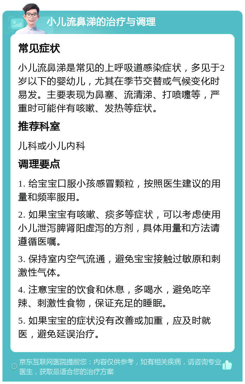 小儿流鼻涕的治疗与调理 常见症状 小儿流鼻涕是常见的上呼吸道感染症状，多见于2岁以下的婴幼儿，尤其在季节交替或气候变化时易发。主要表现为鼻塞、流清涕、打喷嚏等，严重时可能伴有咳嗽、发热等症状。 推荐科室 儿科或小儿内科 调理要点 1. 给宝宝口服小孩感冒颗粒，按照医生建议的用量和频率服用。 2. 如果宝宝有咳嗽、痰多等症状，可以考虑使用小儿泄泻脾肾阳虚泻的方剂，具体用量和方法请遵循医嘱。 3. 保持室内空气流通，避免宝宝接触过敏原和刺激性气体。 4. 注意宝宝的饮食和休息，多喝水，避免吃辛辣、刺激性食物，保证充足的睡眠。 5. 如果宝宝的症状没有改善或加重，应及时就医，避免延误治疗。