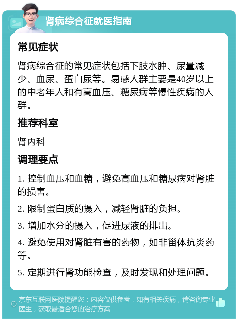 肾病综合征就医指南 常见症状 肾病综合征的常见症状包括下肢水肿、尿量减少、血尿、蛋白尿等。易感人群主要是40岁以上的中老年人和有高血压、糖尿病等慢性疾病的人群。 推荐科室 肾内科 调理要点 1. 控制血压和血糖，避免高血压和糖尿病对肾脏的损害。 2. 限制蛋白质的摄入，减轻肾脏的负担。 3. 增加水分的摄入，促进尿液的排出。 4. 避免使用对肾脏有害的药物，如非甾体抗炎药等。 5. 定期进行肾功能检查，及时发现和处理问题。