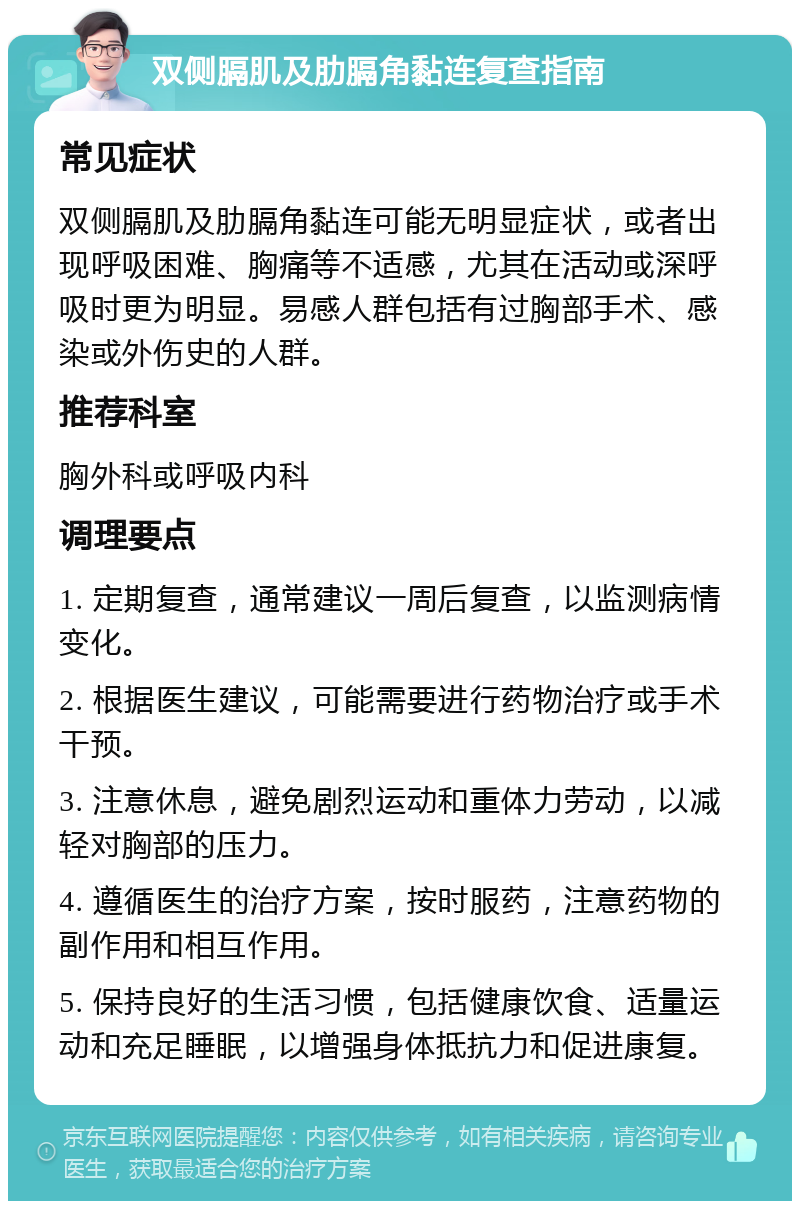 双侧膈肌及肋膈角黏连复查指南 常见症状 双侧膈肌及肋膈角黏连可能无明显症状，或者出现呼吸困难、胸痛等不适感，尤其在活动或深呼吸时更为明显。易感人群包括有过胸部手术、感染或外伤史的人群。 推荐科室 胸外科或呼吸内科 调理要点 1. 定期复查，通常建议一周后复查，以监测病情变化。 2. 根据医生建议，可能需要进行药物治疗或手术干预。 3. 注意休息，避免剧烈运动和重体力劳动，以减轻对胸部的压力。 4. 遵循医生的治疗方案，按时服药，注意药物的副作用和相互作用。 5. 保持良好的生活习惯，包括健康饮食、适量运动和充足睡眠，以增强身体抵抗力和促进康复。