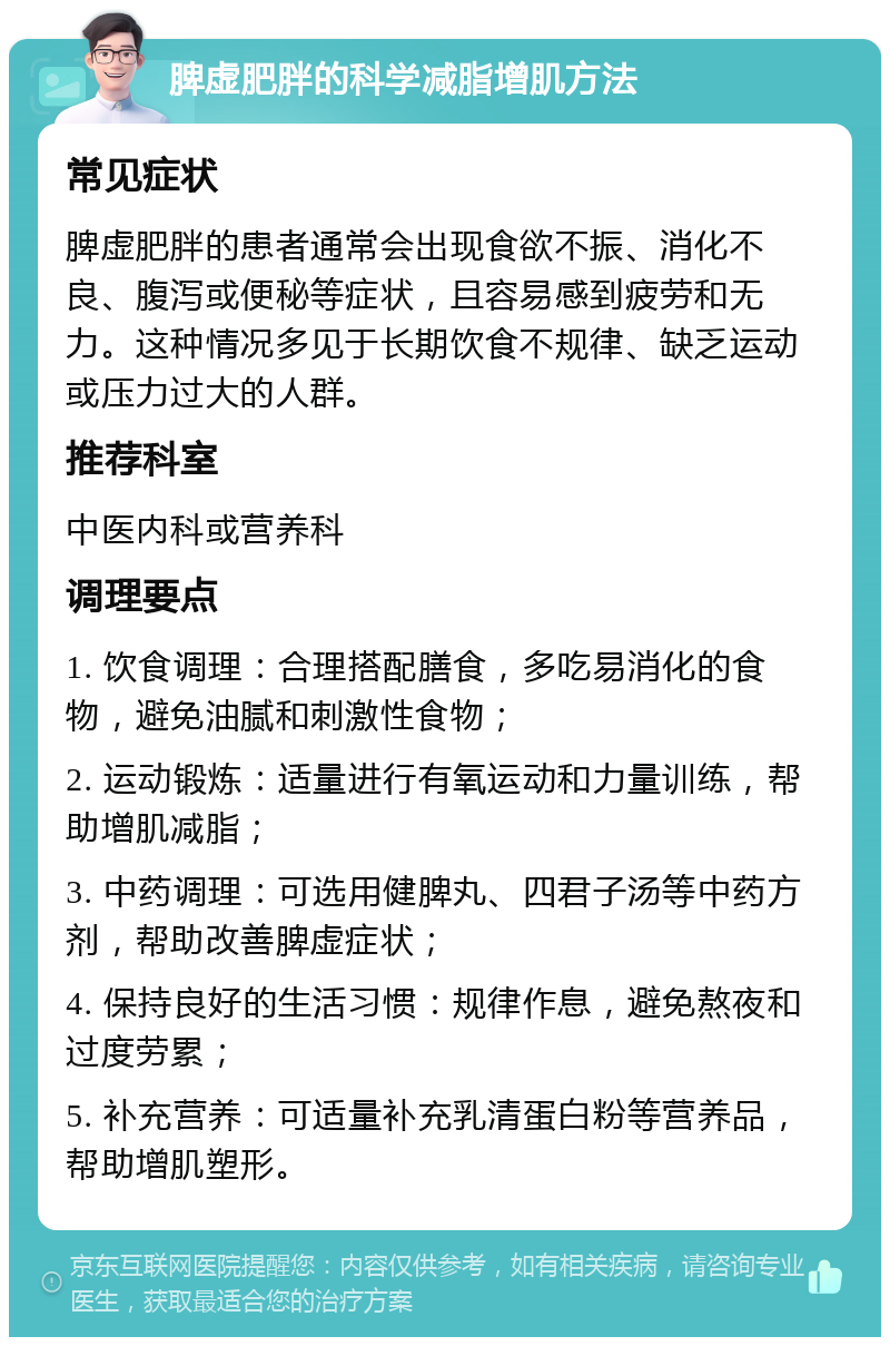 脾虚肥胖的科学减脂增肌方法 常见症状 脾虚肥胖的患者通常会出现食欲不振、消化不良、腹泻或便秘等症状，且容易感到疲劳和无力。这种情况多见于长期饮食不规律、缺乏运动或压力过大的人群。 推荐科室 中医内科或营养科 调理要点 1. 饮食调理：合理搭配膳食，多吃易消化的食物，避免油腻和刺激性食物； 2. 运动锻炼：适量进行有氧运动和力量训练，帮助增肌减脂； 3. 中药调理：可选用健脾丸、四君子汤等中药方剂，帮助改善脾虚症状； 4. 保持良好的生活习惯：规律作息，避免熬夜和过度劳累； 5. 补充营养：可适量补充乳清蛋白粉等营养品，帮助增肌塑形。