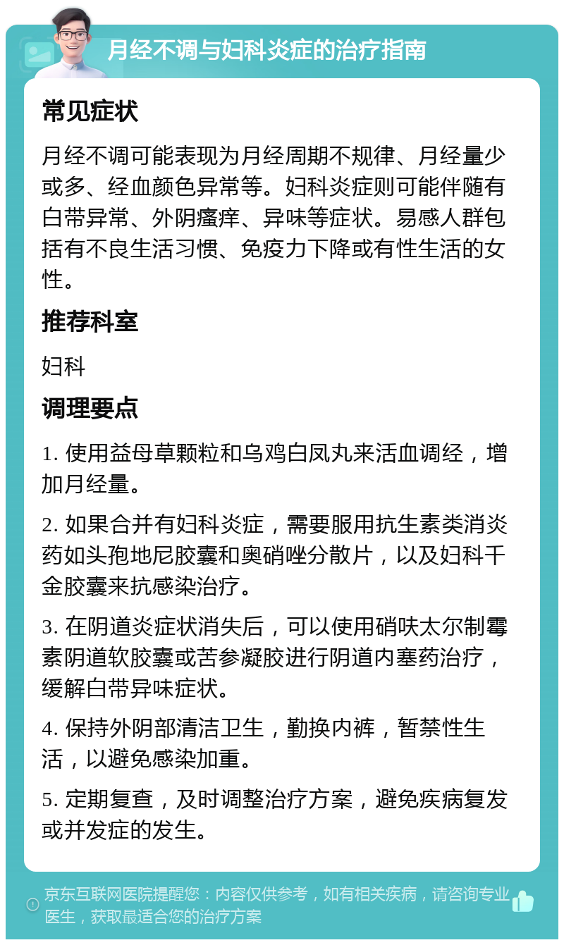 月经不调与妇科炎症的治疗指南 常见症状 月经不调可能表现为月经周期不规律、月经量少或多、经血颜色异常等。妇科炎症则可能伴随有白带异常、外阴瘙痒、异味等症状。易感人群包括有不良生活习惯、免疫力下降或有性生活的女性。 推荐科室 妇科 调理要点 1. 使用益母草颗粒和乌鸡白凤丸来活血调经，增加月经量。 2. 如果合并有妇科炎症，需要服用抗生素类消炎药如头孢地尼胶囊和奥硝唑分散片，以及妇科千金胶囊来抗感染治疗。 3. 在阴道炎症状消失后，可以使用硝呋太尔制霉素阴道软胶囊或苦参凝胶进行阴道内塞药治疗，缓解白带异味症状。 4. 保持外阴部清洁卫生，勤换内裤，暂禁性生活，以避免感染加重。 5. 定期复查，及时调整治疗方案，避免疾病复发或并发症的发生。