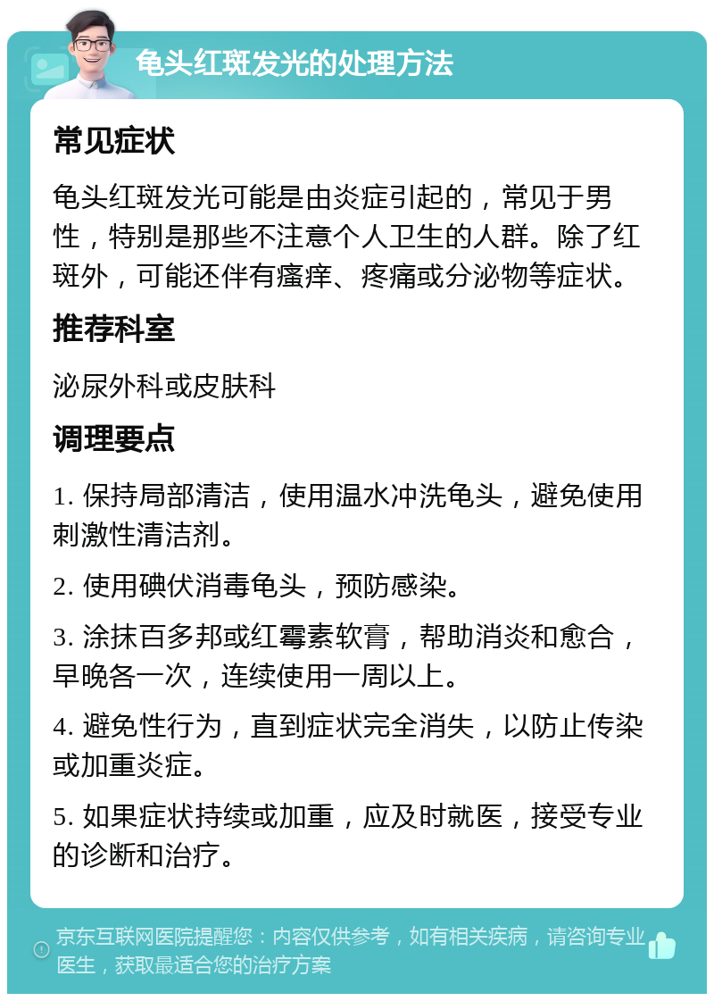 龟头红斑发光的处理方法 常见症状 龟头红斑发光可能是由炎症引起的，常见于男性，特别是那些不注意个人卫生的人群。除了红斑外，可能还伴有瘙痒、疼痛或分泌物等症状。 推荐科室 泌尿外科或皮肤科 调理要点 1. 保持局部清洁，使用温水冲洗龟头，避免使用刺激性清洁剂。 2. 使用碘伏消毒龟头，预防感染。 3. 涂抹百多邦或红霉素软膏，帮助消炎和愈合，早晚各一次，连续使用一周以上。 4. 避免性行为，直到症状完全消失，以防止传染或加重炎症。 5. 如果症状持续或加重，应及时就医，接受专业的诊断和治疗。