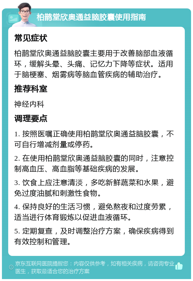 柏鹊堂欣奥通益脑胶囊使用指南 常见症状 柏鹊堂欣奥通益脑胶囊主要用于改善脑部血液循环，缓解头晕、头痛、记忆力下降等症状。适用于脑梗塞、烟雾病等脑血管疾病的辅助治疗。 推荐科室 神经内科 调理要点 1. 按照医嘱正确使用柏鹊堂欣奥通益脑胶囊，不可自行增减剂量或停药。 2. 在使用柏鹊堂欣奥通益脑胶囊的同时，注意控制高血压、高血脂等基础疾病的发展。 3. 饮食上应注意清淡，多吃新鲜蔬菜和水果，避免过度油腻和刺激性食物。 4. 保持良好的生活习惯，避免熬夜和过度劳累，适当进行体育锻炼以促进血液循环。 5. 定期复查，及时调整治疗方案，确保疾病得到有效控制和管理。