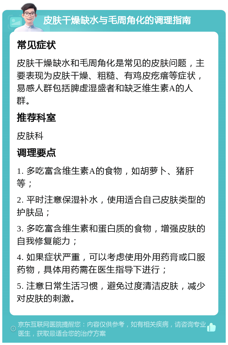 皮肤干燥缺水与毛周角化的调理指南 常见症状 皮肤干燥缺水和毛周角化是常见的皮肤问题，主要表现为皮肤干燥、粗糙、有鸡皮疙瘩等症状，易感人群包括脾虚湿盛者和缺乏维生素A的人群。 推荐科室 皮肤科 调理要点 1. 多吃富含维生素A的食物，如胡萝卜、猪肝等； 2. 平时注意保湿补水，使用适合自己皮肤类型的护肤品； 3. 多吃富含维生素和蛋白质的食物，增强皮肤的自我修复能力； 4. 如果症状严重，可以考虑使用外用药膏或口服药物，具体用药需在医生指导下进行； 5. 注意日常生活习惯，避免过度清洁皮肤，减少对皮肤的刺激。