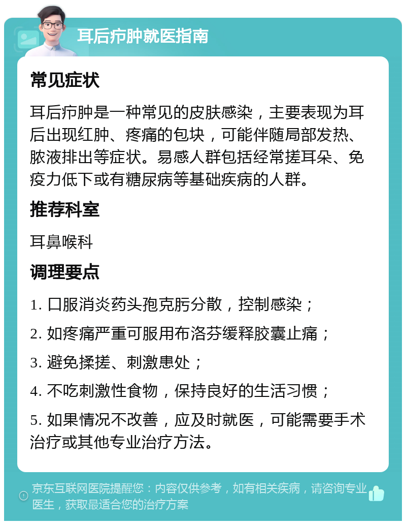 耳后疖肿就医指南 常见症状 耳后疖肿是一种常见的皮肤感染，主要表现为耳后出现红肿、疼痛的包块，可能伴随局部发热、脓液排出等症状。易感人群包括经常搓耳朵、免疫力低下或有糖尿病等基础疾病的人群。 推荐科室 耳鼻喉科 调理要点 1. 口服消炎药头孢克肟分散，控制感染； 2. 如疼痛严重可服用布洛芬缓释胶囊止痛； 3. 避免揉搓、刺激患处； 4. 不吃刺激性食物，保持良好的生活习惯； 5. 如果情况不改善，应及时就医，可能需要手术治疗或其他专业治疗方法。