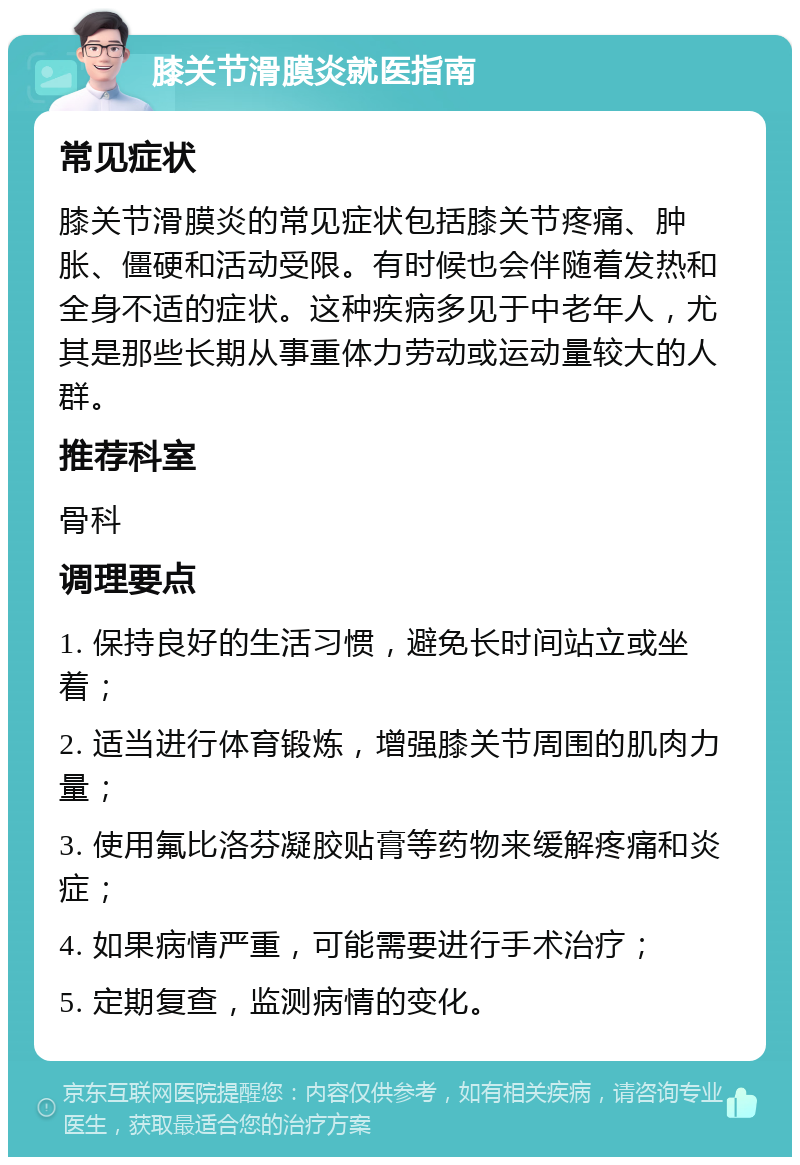 膝关节滑膜炎就医指南 常见症状 膝关节滑膜炎的常见症状包括膝关节疼痛、肿胀、僵硬和活动受限。有时候也会伴随着发热和全身不适的症状。这种疾病多见于中老年人，尤其是那些长期从事重体力劳动或运动量较大的人群。 推荐科室 骨科 调理要点 1. 保持良好的生活习惯，避免长时间站立或坐着； 2. 适当进行体育锻炼，增强膝关节周围的肌肉力量； 3. 使用氟比洛芬凝胶贴膏等药物来缓解疼痛和炎症； 4. 如果病情严重，可能需要进行手术治疗； 5. 定期复查，监测病情的变化。