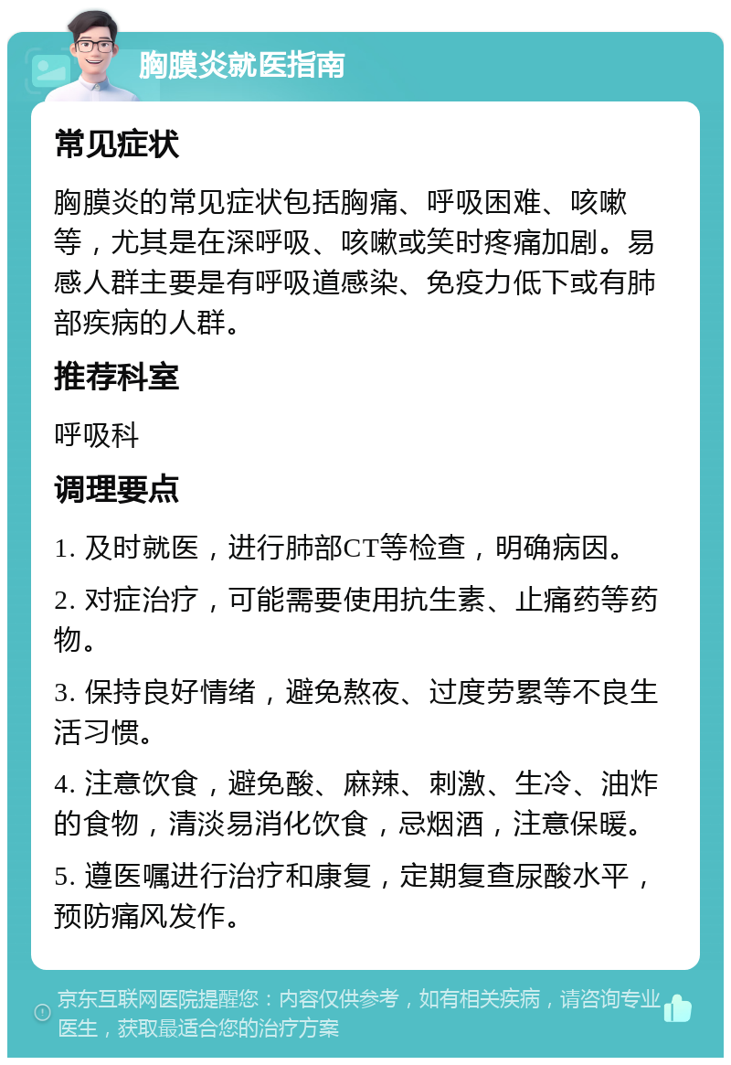 胸膜炎就医指南 常见症状 胸膜炎的常见症状包括胸痛、呼吸困难、咳嗽等，尤其是在深呼吸、咳嗽或笑时疼痛加剧。易感人群主要是有呼吸道感染、免疫力低下或有肺部疾病的人群。 推荐科室 呼吸科 调理要点 1. 及时就医，进行肺部CT等检查，明确病因。 2. 对症治疗，可能需要使用抗生素、止痛药等药物。 3. 保持良好情绪，避免熬夜、过度劳累等不良生活习惯。 4. 注意饮食，避免酸、麻辣、刺激、生冷、油炸的食物，清淡易消化饮食，忌烟酒，注意保暖。 5. 遵医嘱进行治疗和康复，定期复查尿酸水平，预防痛风发作。