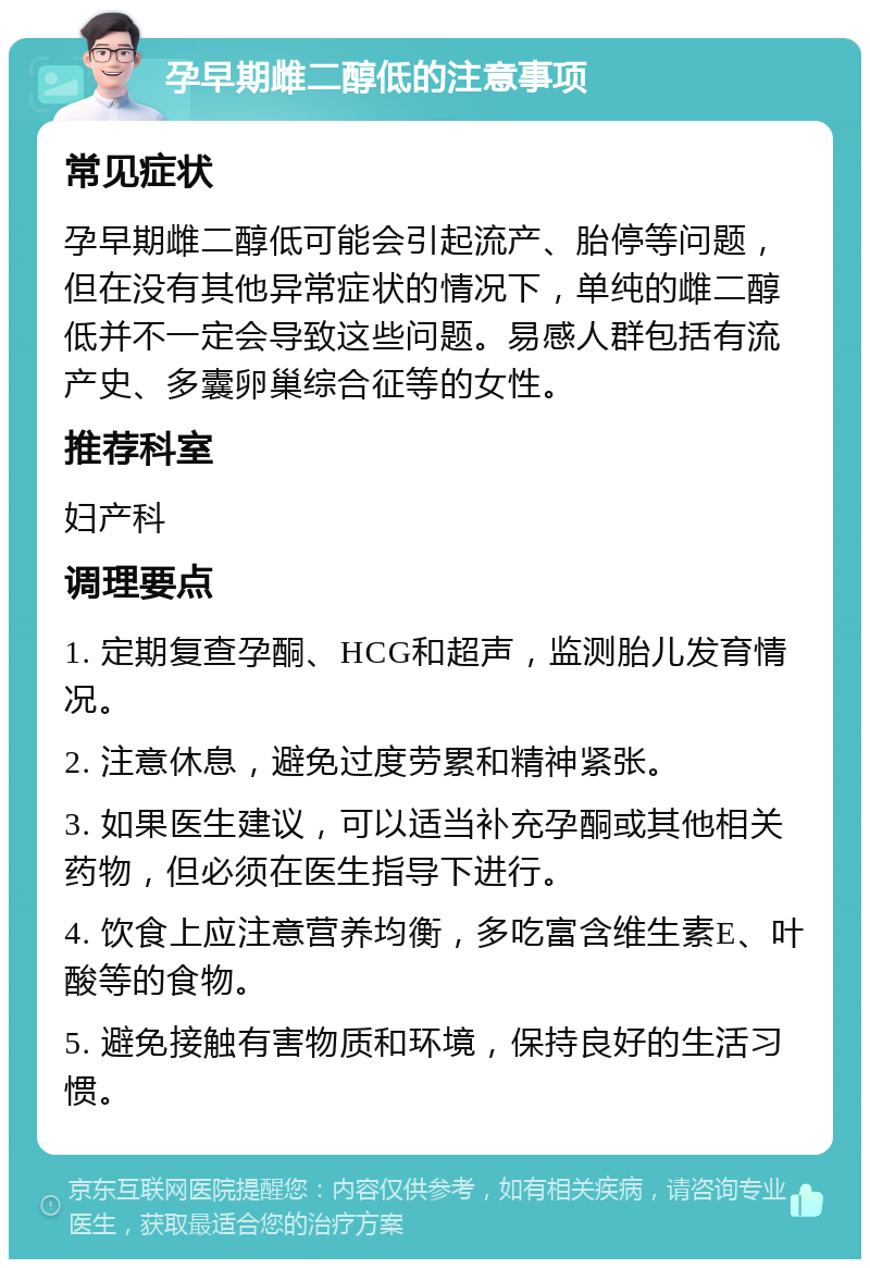 孕早期雌二醇低的注意事项 常见症状 孕早期雌二醇低可能会引起流产、胎停等问题，但在没有其他异常症状的情况下，单纯的雌二醇低并不一定会导致这些问题。易感人群包括有流产史、多囊卵巢综合征等的女性。 推荐科室 妇产科 调理要点 1. 定期复查孕酮、HCG和超声，监测胎儿发育情况。 2. 注意休息，避免过度劳累和精神紧张。 3. 如果医生建议，可以适当补充孕酮或其他相关药物，但必须在医生指导下进行。 4. 饮食上应注意营养均衡，多吃富含维生素E、叶酸等的食物。 5. 避免接触有害物质和环境，保持良好的生活习惯。