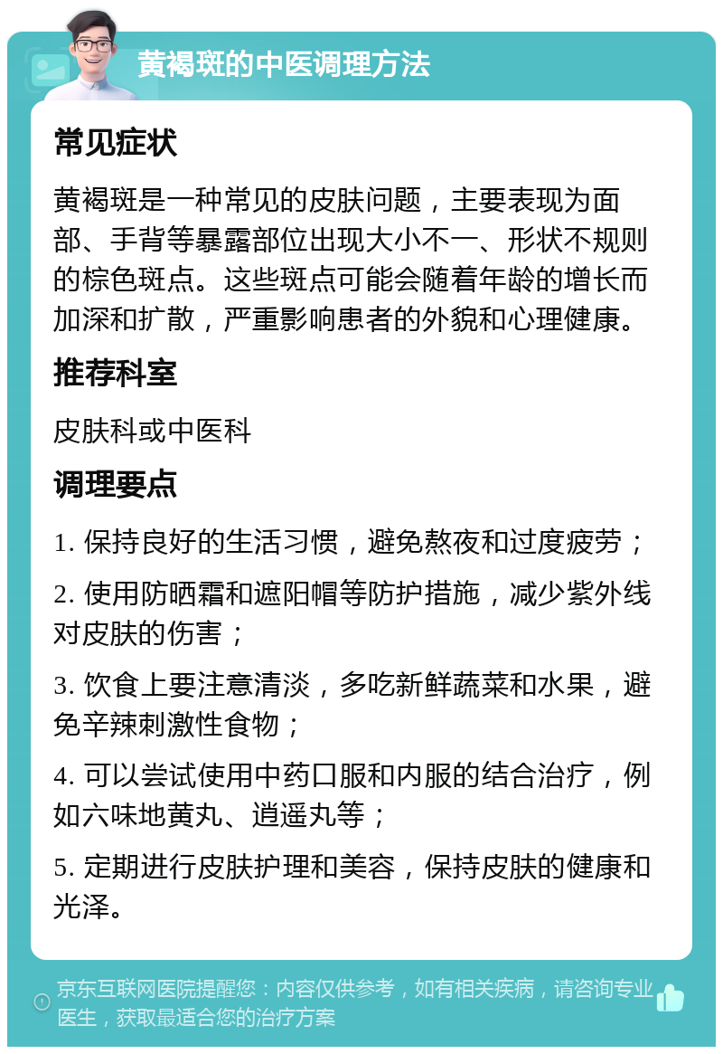 黄褐斑的中医调理方法 常见症状 黄褐斑是一种常见的皮肤问题，主要表现为面部、手背等暴露部位出现大小不一、形状不规则的棕色斑点。这些斑点可能会随着年龄的增长而加深和扩散，严重影响患者的外貌和心理健康。 推荐科室 皮肤科或中医科 调理要点 1. 保持良好的生活习惯，避免熬夜和过度疲劳； 2. 使用防晒霜和遮阳帽等防护措施，减少紫外线对皮肤的伤害； 3. 饮食上要注意清淡，多吃新鲜蔬菜和水果，避免辛辣刺激性食物； 4. 可以尝试使用中药口服和内服的结合治疗，例如六味地黄丸、逍遥丸等； 5. 定期进行皮肤护理和美容，保持皮肤的健康和光泽。