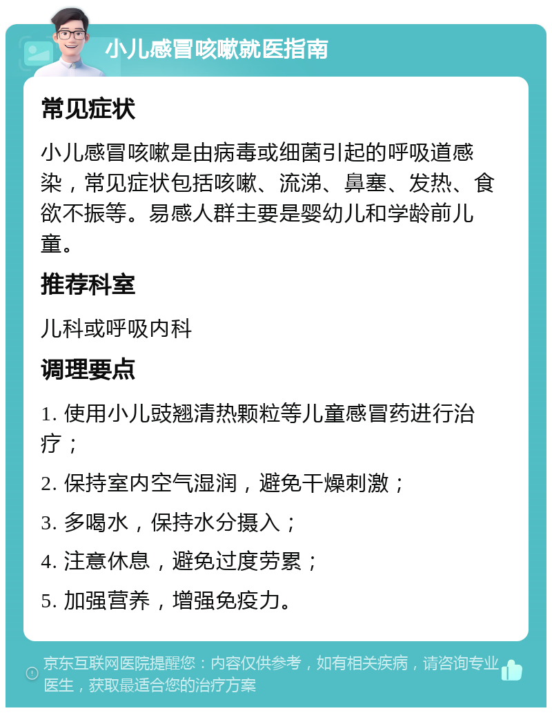 小儿感冒咳嗽就医指南 常见症状 小儿感冒咳嗽是由病毒或细菌引起的呼吸道感染，常见症状包括咳嗽、流涕、鼻塞、发热、食欲不振等。易感人群主要是婴幼儿和学龄前儿童。 推荐科室 儿科或呼吸内科 调理要点 1. 使用小儿豉翘清热颗粒等儿童感冒药进行治疗； 2. 保持室内空气湿润，避免干燥刺激； 3. 多喝水，保持水分摄入； 4. 注意休息，避免过度劳累； 5. 加强营养，增强免疫力。