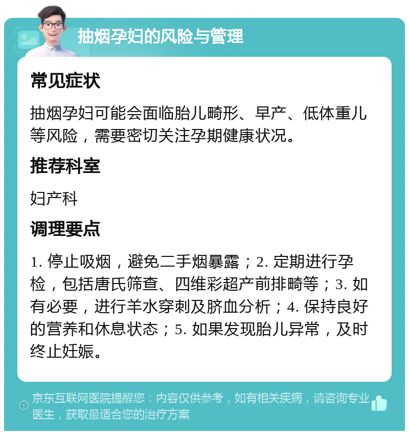 抽烟孕妇的风险与管理 常见症状 抽烟孕妇可能会面临胎儿畸形、早产、低体重儿等风险，需要密切关注孕期健康状况。 推荐科室 妇产科 调理要点 1. 停止吸烟，避免二手烟暴露；2. 定期进行孕检，包括唐氏筛查、四维彩超产前排畸等；3. 如有必要，进行羊水穿刺及脐血分析；4. 保持良好的营养和休息状态；5. 如果发现胎儿异常，及时终止妊娠。