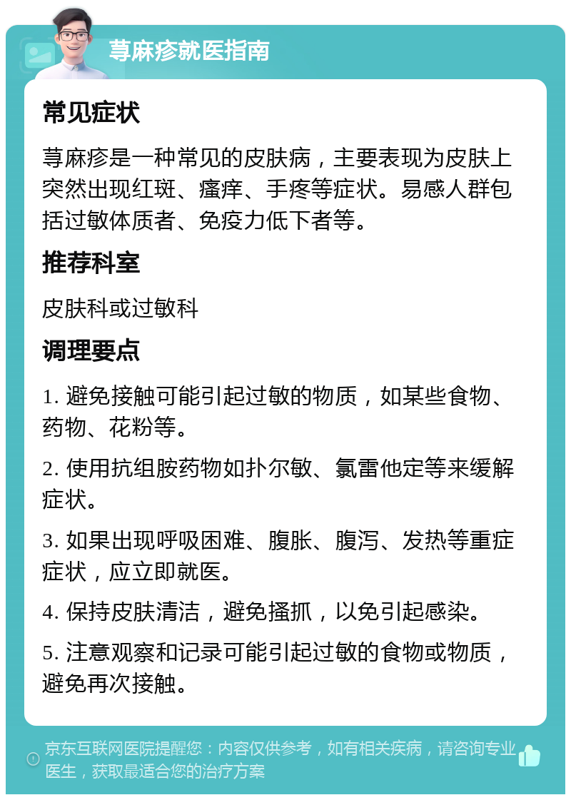 荨麻疹就医指南 常见症状 荨麻疹是一种常见的皮肤病，主要表现为皮肤上突然出现红斑、瘙痒、手疼等症状。易感人群包括过敏体质者、免疫力低下者等。 推荐科室 皮肤科或过敏科 调理要点 1. 避免接触可能引起过敏的物质，如某些食物、药物、花粉等。 2. 使用抗组胺药物如扑尔敏、氯雷他定等来缓解症状。 3. 如果出现呼吸困难、腹胀、腹泻、发热等重症症状，应立即就医。 4. 保持皮肤清洁，避免搔抓，以免引起感染。 5. 注意观察和记录可能引起过敏的食物或物质，避免再次接触。