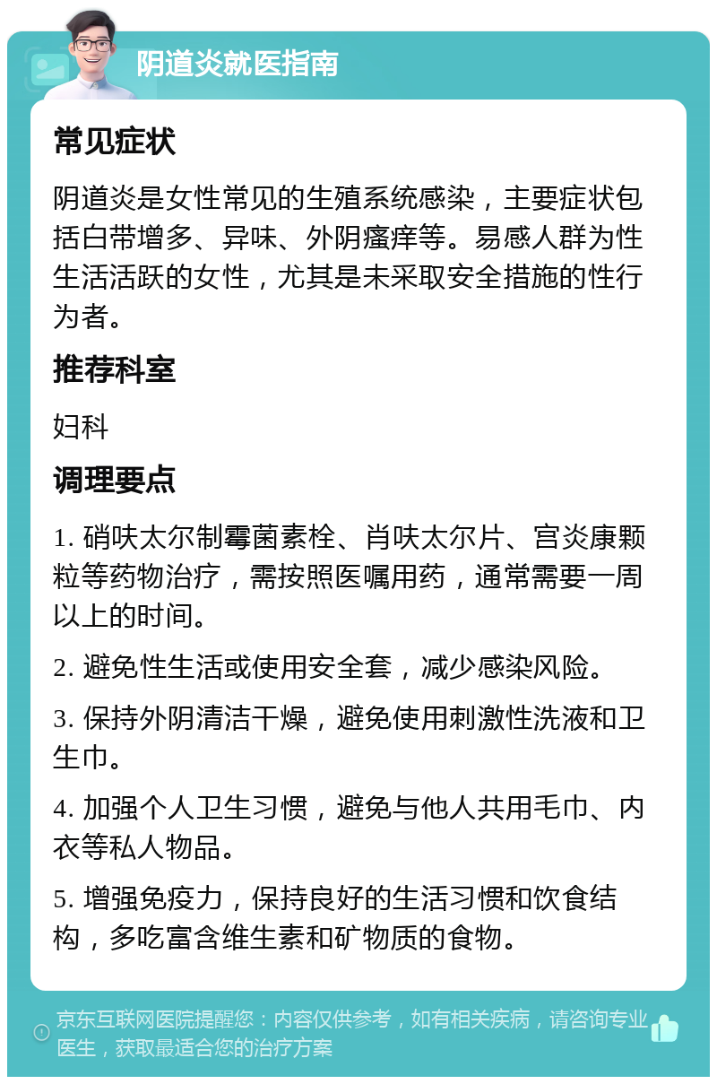 阴道炎就医指南 常见症状 阴道炎是女性常见的生殖系统感染，主要症状包括白带增多、异味、外阴瘙痒等。易感人群为性生活活跃的女性，尤其是未采取安全措施的性行为者。 推荐科室 妇科 调理要点 1. 硝呋太尔制霉菌素栓、肖呋太尔片、宫炎康颗粒等药物治疗，需按照医嘱用药，通常需要一周以上的时间。 2. 避免性生活或使用安全套，减少感染风险。 3. 保持外阴清洁干燥，避免使用刺激性洗液和卫生巾。 4. 加强个人卫生习惯，避免与他人共用毛巾、内衣等私人物品。 5. 增强免疫力，保持良好的生活习惯和饮食结构，多吃富含维生素和矿物质的食物。