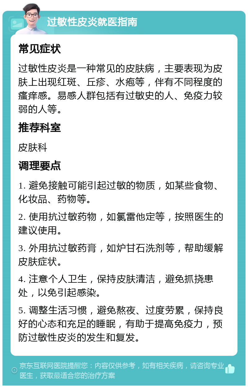 过敏性皮炎就医指南 常见症状 过敏性皮炎是一种常见的皮肤病，主要表现为皮肤上出现红斑、丘疹、水疱等，伴有不同程度的瘙痒感。易感人群包括有过敏史的人、免疫力较弱的人等。 推荐科室 皮肤科 调理要点 1. 避免接触可能引起过敏的物质，如某些食物、化妆品、药物等。 2. 使用抗过敏药物，如氯雷他定等，按照医生的建议使用。 3. 外用抗过敏药膏，如炉甘石洗剂等，帮助缓解皮肤症状。 4. 注意个人卫生，保持皮肤清洁，避免抓挠患处，以免引起感染。 5. 调整生活习惯，避免熬夜、过度劳累，保持良好的心态和充足的睡眠，有助于提高免疫力，预防过敏性皮炎的发生和复发。