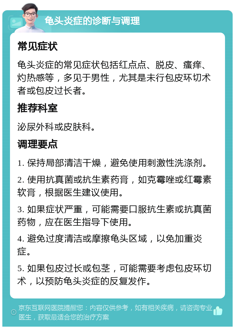 龟头炎症的诊断与调理 常见症状 龟头炎症的常见症状包括红点点、脱皮、瘙痒、灼热感等，多见于男性，尤其是未行包皮环切术者或包皮过长者。 推荐科室 泌尿外科或皮肤科。 调理要点 1. 保持局部清洁干燥，避免使用刺激性洗涤剂。 2. 使用抗真菌或抗生素药膏，如克霉唑或红霉素软膏，根据医生建议使用。 3. 如果症状严重，可能需要口服抗生素或抗真菌药物，应在医生指导下使用。 4. 避免过度清洁或摩擦龟头区域，以免加重炎症。 5. 如果包皮过长或包茎，可能需要考虑包皮环切术，以预防龟头炎症的反复发作。