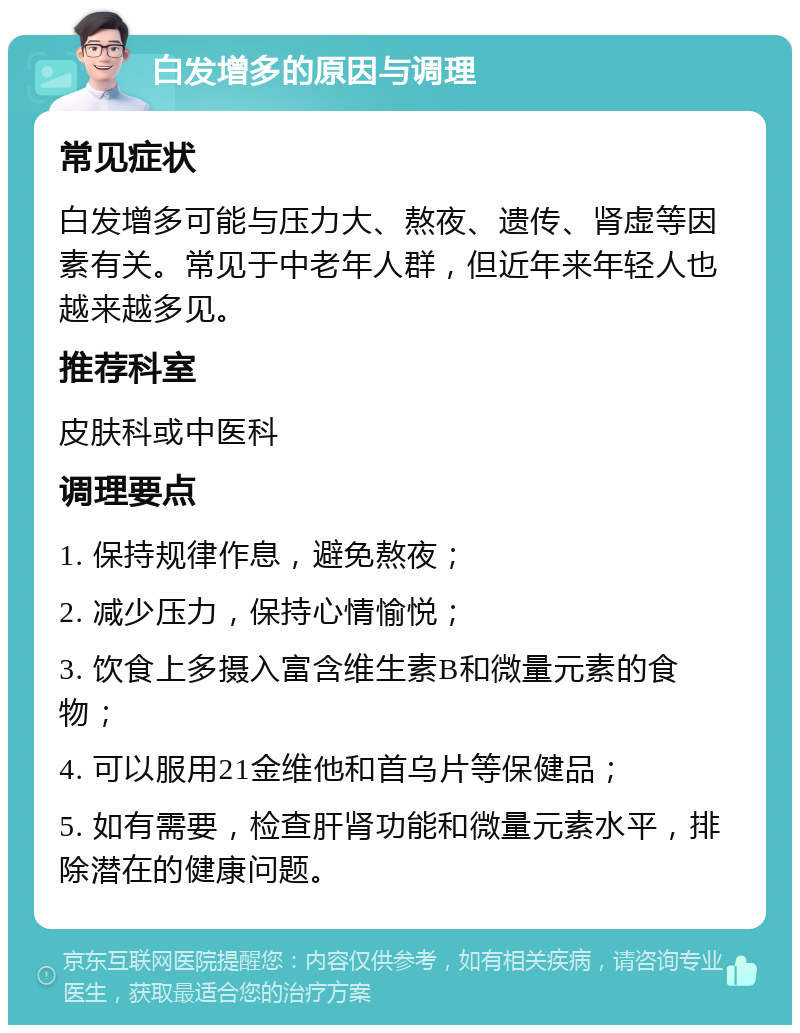 白发增多的原因与调理 常见症状 白发增多可能与压力大、熬夜、遗传、肾虚等因素有关。常见于中老年人群，但近年来年轻人也越来越多见。 推荐科室 皮肤科或中医科 调理要点 1. 保持规律作息，避免熬夜； 2. 减少压力，保持心情愉悦； 3. 饮食上多摄入富含维生素B和微量元素的食物； 4. 可以服用21金维他和首乌片等保健品； 5. 如有需要，检查肝肾功能和微量元素水平，排除潜在的健康问题。