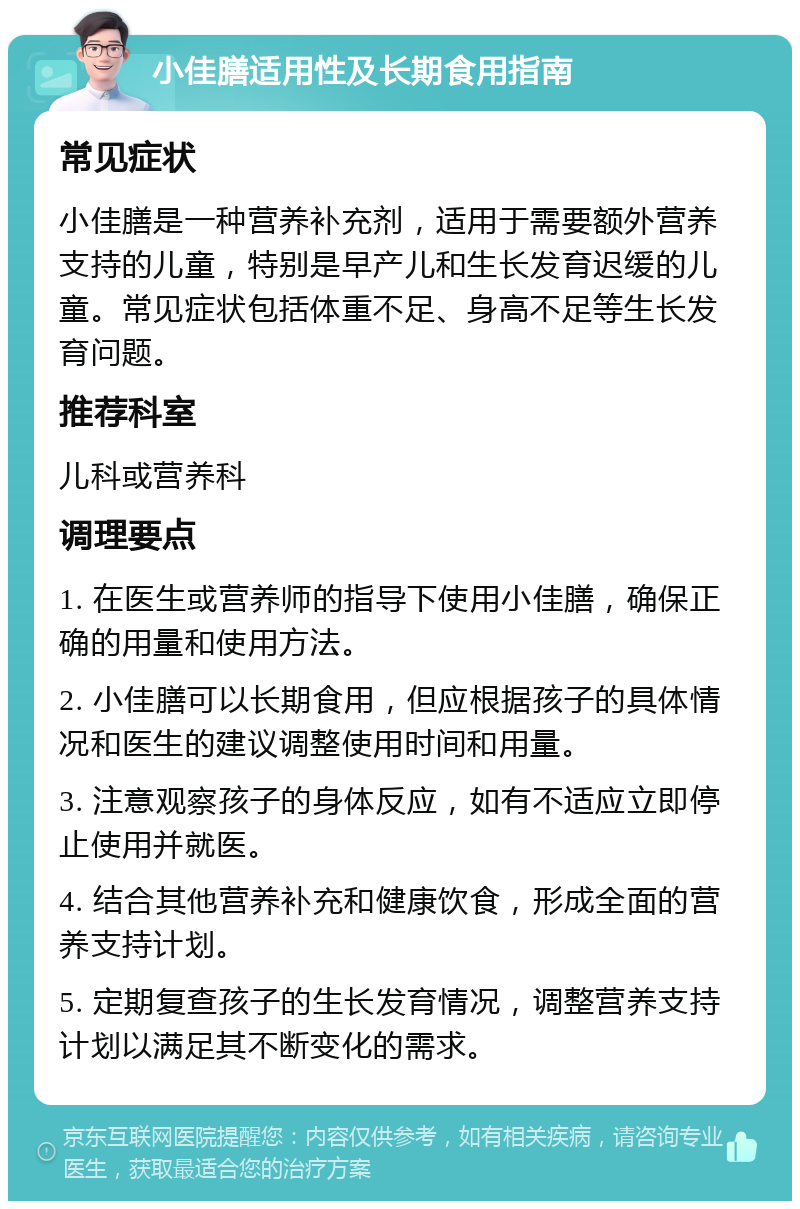 小佳膳适用性及长期食用指南 常见症状 小佳膳是一种营养补充剂，适用于需要额外营养支持的儿童，特别是早产儿和生长发育迟缓的儿童。常见症状包括体重不足、身高不足等生长发育问题。 推荐科室 儿科或营养科 调理要点 1. 在医生或营养师的指导下使用小佳膳，确保正确的用量和使用方法。 2. 小佳膳可以长期食用，但应根据孩子的具体情况和医生的建议调整使用时间和用量。 3. 注意观察孩子的身体反应，如有不适应立即停止使用并就医。 4. 结合其他营养补充和健康饮食，形成全面的营养支持计划。 5. 定期复查孩子的生长发育情况，调整营养支持计划以满足其不断变化的需求。