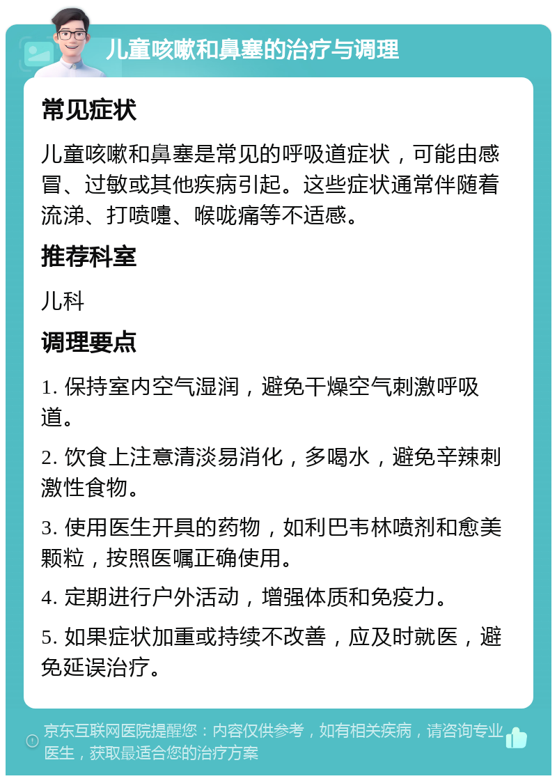 儿童咳嗽和鼻塞的治疗与调理 常见症状 儿童咳嗽和鼻塞是常见的呼吸道症状，可能由感冒、过敏或其他疾病引起。这些症状通常伴随着流涕、打喷嚏、喉咙痛等不适感。 推荐科室 儿科 调理要点 1. 保持室内空气湿润，避免干燥空气刺激呼吸道。 2. 饮食上注意清淡易消化，多喝水，避免辛辣刺激性食物。 3. 使用医生开具的药物，如利巴韦林喷剂和愈美颗粒，按照医嘱正确使用。 4. 定期进行户外活动，增强体质和免疫力。 5. 如果症状加重或持续不改善，应及时就医，避免延误治疗。