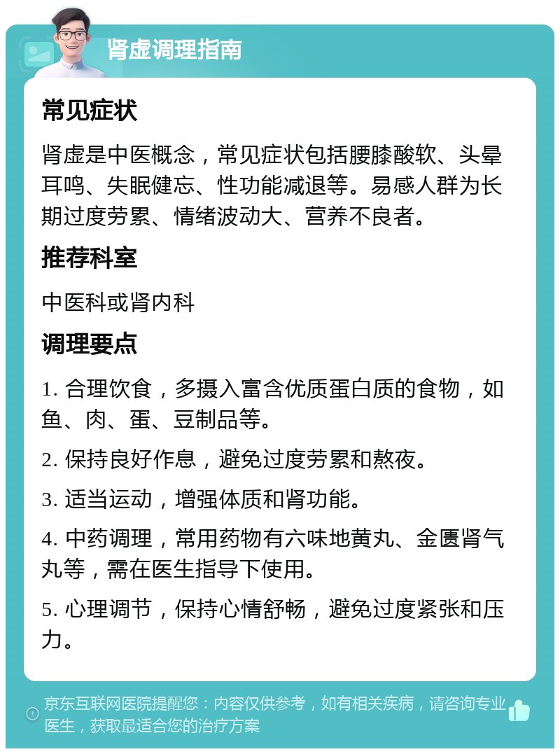 肾虚调理指南 常见症状 肾虚是中医概念，常见症状包括腰膝酸软、头晕耳鸣、失眠健忘、性功能减退等。易感人群为长期过度劳累、情绪波动大、营养不良者。 推荐科室 中医科或肾内科 调理要点 1. 合理饮食，多摄入富含优质蛋白质的食物，如鱼、肉、蛋、豆制品等。 2. 保持良好作息，避免过度劳累和熬夜。 3. 适当运动，增强体质和肾功能。 4. 中药调理，常用药物有六味地黄丸、金匮肾气丸等，需在医生指导下使用。 5. 心理调节，保持心情舒畅，避免过度紧张和压力。