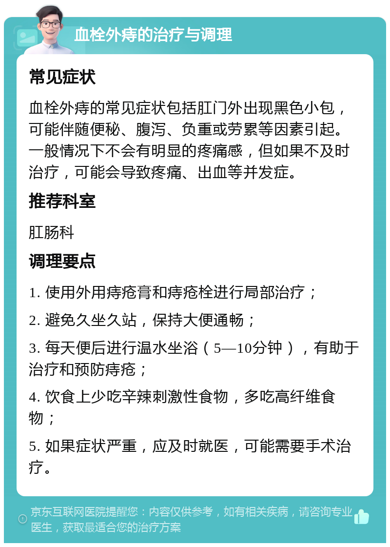 血栓外痔的治疗与调理 常见症状 血栓外痔的常见症状包括肛门外出现黑色小包，可能伴随便秘、腹泻、负重或劳累等因素引起。一般情况下不会有明显的疼痛感，但如果不及时治疗，可能会导致疼痛、出血等并发症。 推荐科室 肛肠科 调理要点 1. 使用外用痔疮膏和痔疮栓进行局部治疗； 2. 避免久坐久站，保持大便通畅； 3. 每天便后进行温水坐浴（5—10分钟），有助于治疗和预防痔疮； 4. 饮食上少吃辛辣刺激性食物，多吃高纤维食物； 5. 如果症状严重，应及时就医，可能需要手术治疗。