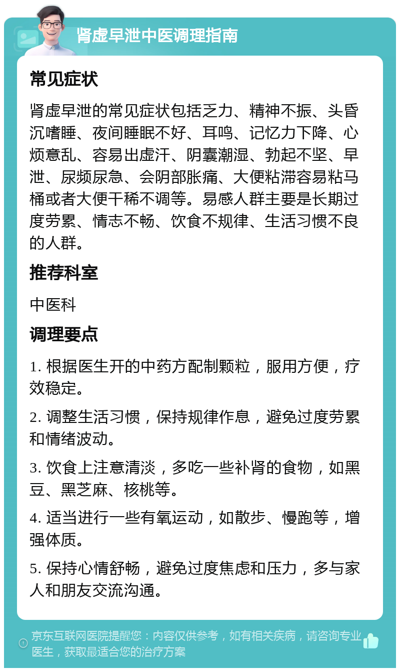 肾虚早泄中医调理指南 常见症状 肾虚早泄的常见症状包括乏力、精神不振、头昏沉嗜睡、夜间睡眠不好、耳鸣、记忆力下降、心烦意乱、容易出虚汗、阴囊潮湿、勃起不坚、早泄、尿频尿急、会阴部胀痛、大便粘滞容易粘马桶或者大便干稀不调等。易感人群主要是长期过度劳累、情志不畅、饮食不规律、生活习惯不良的人群。 推荐科室 中医科 调理要点 1. 根据医生开的中药方配制颗粒，服用方便，疗效稳定。 2. 调整生活习惯，保持规律作息，避免过度劳累和情绪波动。 3. 饮食上注意清淡，多吃一些补肾的食物，如黑豆、黑芝麻、核桃等。 4. 适当进行一些有氧运动，如散步、慢跑等，增强体质。 5. 保持心情舒畅，避免过度焦虑和压力，多与家人和朋友交流沟通。