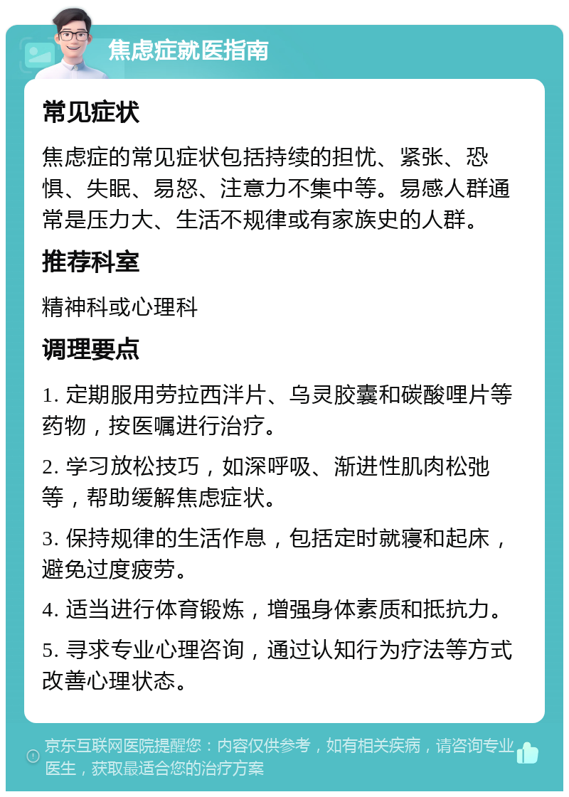 焦虑症就医指南 常见症状 焦虑症的常见症状包括持续的担忧、紧张、恐惧、失眠、易怒、注意力不集中等。易感人群通常是压力大、生活不规律或有家族史的人群。 推荐科室 精神科或心理科 调理要点 1. 定期服用劳拉西泮片、乌灵胶囊和碳酸哩片等药物，按医嘱进行治疗。 2. 学习放松技巧，如深呼吸、渐进性肌肉松弛等，帮助缓解焦虑症状。 3. 保持规律的生活作息，包括定时就寝和起床，避免过度疲劳。 4. 适当进行体育锻炼，增强身体素质和抵抗力。 5. 寻求专业心理咨询，通过认知行为疗法等方式改善心理状态。