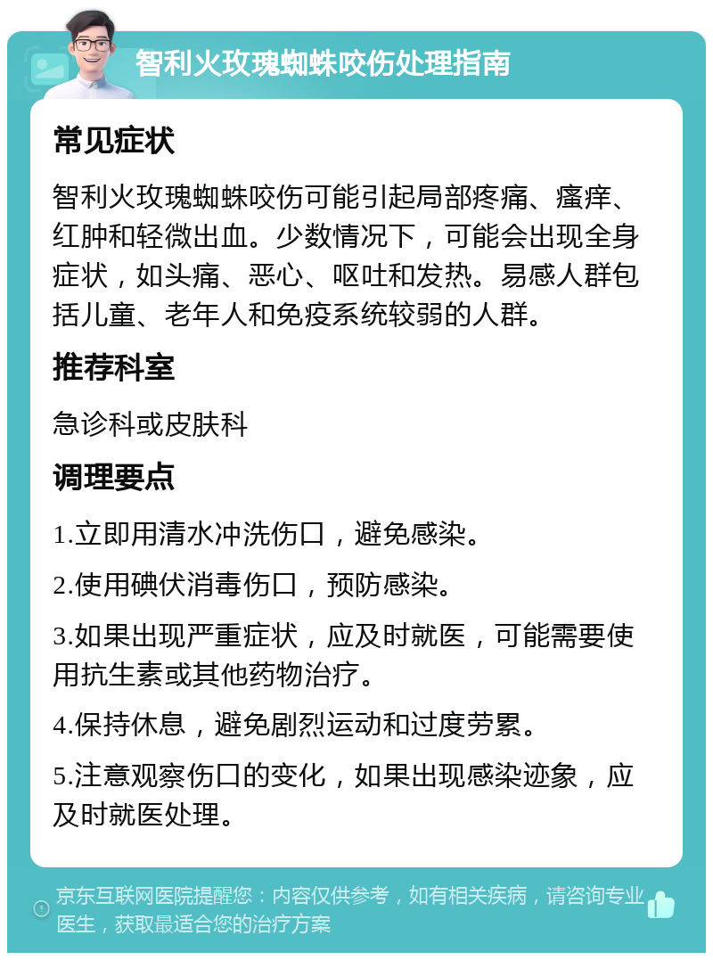 智利火玫瑰蜘蛛咬伤处理指南 常见症状 智利火玫瑰蜘蛛咬伤可能引起局部疼痛、瘙痒、红肿和轻微出血。少数情况下，可能会出现全身症状，如头痛、恶心、呕吐和发热。易感人群包括儿童、老年人和免疫系统较弱的人群。 推荐科室 急诊科或皮肤科 调理要点 1.立即用清水冲洗伤口，避免感染。 2.使用碘伏消毒伤口，预防感染。 3.如果出现严重症状，应及时就医，可能需要使用抗生素或其他药物治疗。 4.保持休息，避免剧烈运动和过度劳累。 5.注意观察伤口的变化，如果出现感染迹象，应及时就医处理。