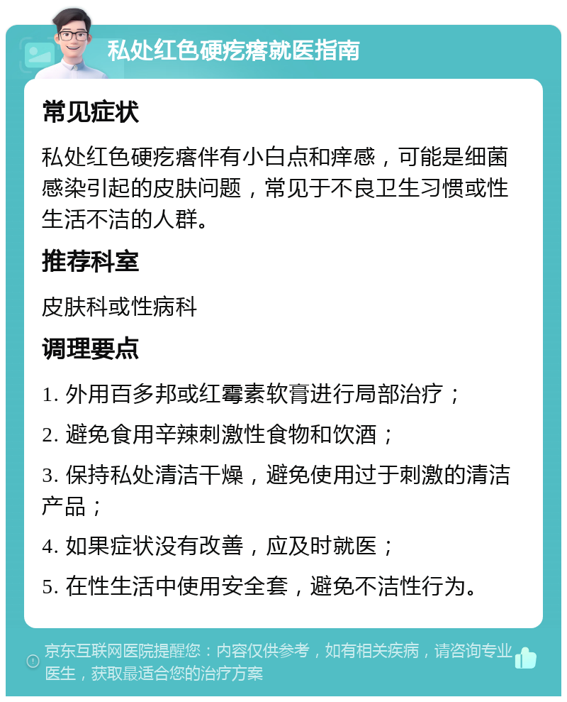 私处红色硬疙瘩就医指南 常见症状 私处红色硬疙瘩伴有小白点和痒感，可能是细菌感染引起的皮肤问题，常见于不良卫生习惯或性生活不洁的人群。 推荐科室 皮肤科或性病科 调理要点 1. 外用百多邦或红霉素软膏进行局部治疗； 2. 避免食用辛辣刺激性食物和饮酒； 3. 保持私处清洁干燥，避免使用过于刺激的清洁产品； 4. 如果症状没有改善，应及时就医； 5. 在性生活中使用安全套，避免不洁性行为。