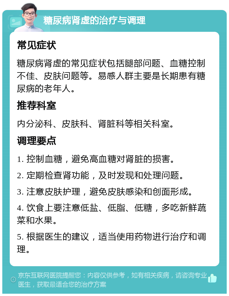 糖尿病肾虚的治疗与调理 常见症状 糖尿病肾虚的常见症状包括腿部问题、血糖控制不佳、皮肤问题等。易感人群主要是长期患有糖尿病的老年人。 推荐科室 内分泌科、皮肤科、肾脏科等相关科室。 调理要点 1. 控制血糖，避免高血糖对肾脏的损害。 2. 定期检查肾功能，及时发现和处理问题。 3. 注意皮肤护理，避免皮肤感染和创面形成。 4. 饮食上要注意低盐、低脂、低糖，多吃新鲜蔬菜和水果。 5. 根据医生的建议，适当使用药物进行治疗和调理。