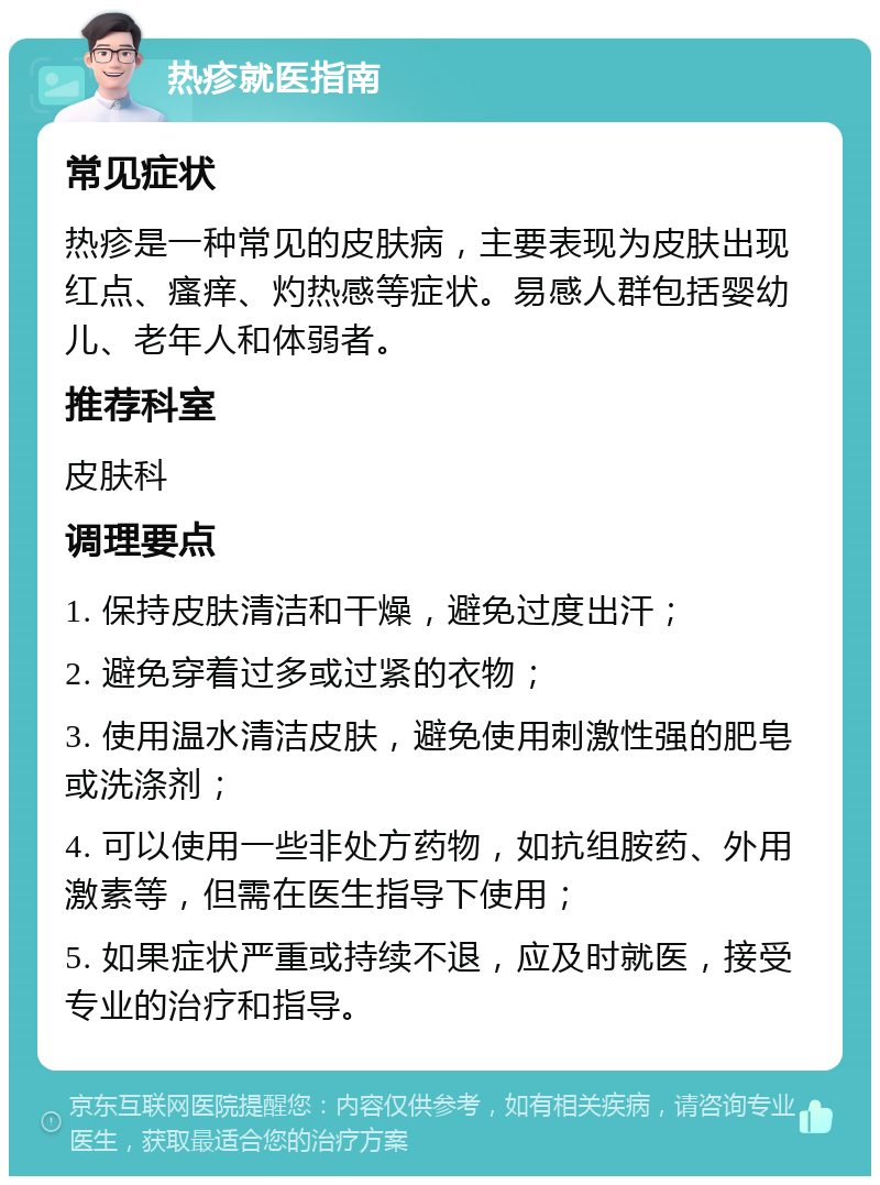 热疹就医指南 常见症状 热疹是一种常见的皮肤病，主要表现为皮肤出现红点、瘙痒、灼热感等症状。易感人群包括婴幼儿、老年人和体弱者。 推荐科室 皮肤科 调理要点 1. 保持皮肤清洁和干燥，避免过度出汗； 2. 避免穿着过多或过紧的衣物； 3. 使用温水清洁皮肤，避免使用刺激性强的肥皂或洗涤剂； 4. 可以使用一些非处方药物，如抗组胺药、外用激素等，但需在医生指导下使用； 5. 如果症状严重或持续不退，应及时就医，接受专业的治疗和指导。