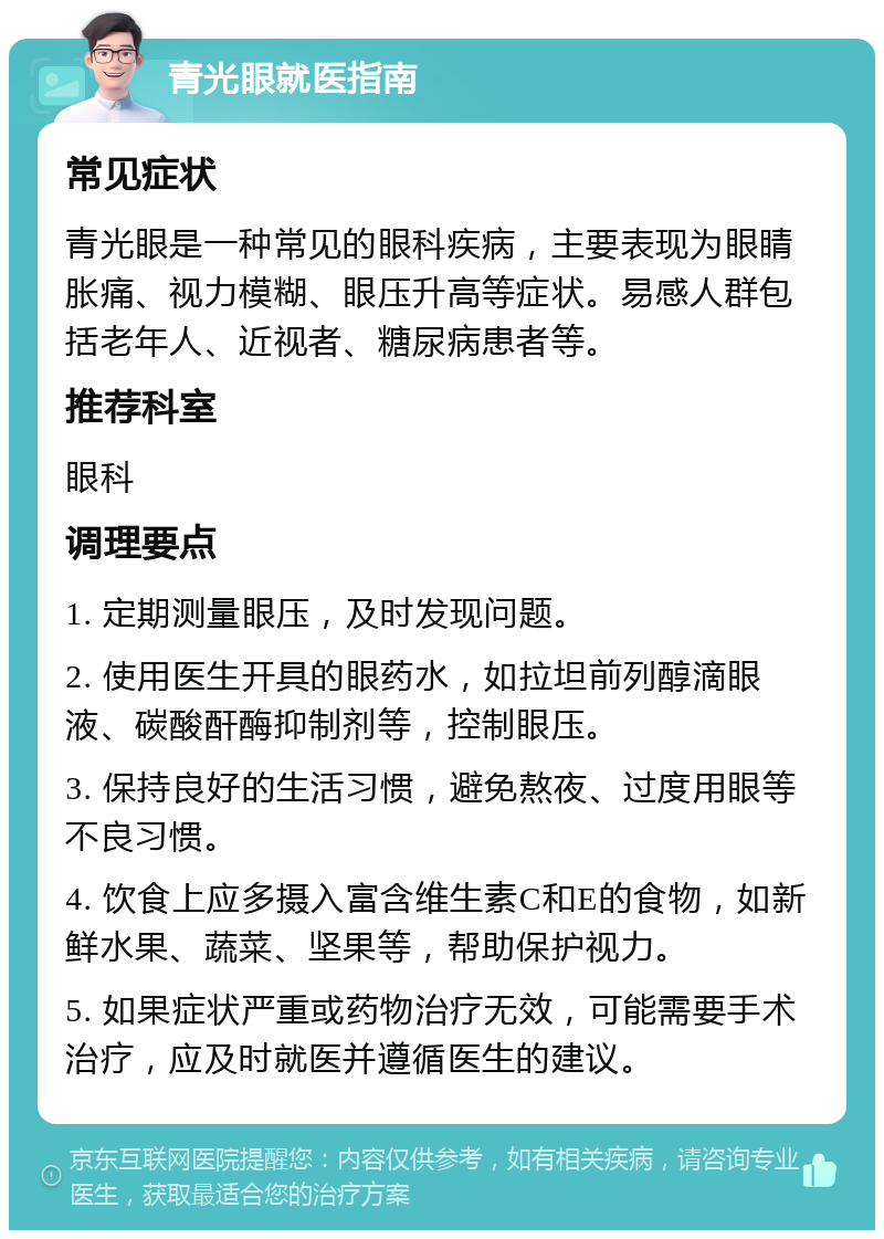 青光眼就医指南 常见症状 青光眼是一种常见的眼科疾病，主要表现为眼睛胀痛、视力模糊、眼压升高等症状。易感人群包括老年人、近视者、糖尿病患者等。 推荐科室 眼科 调理要点 1. 定期测量眼压，及时发现问题。 2. 使用医生开具的眼药水，如拉坦前列醇滴眼液、碳酸酐酶抑制剂等，控制眼压。 3. 保持良好的生活习惯，避免熬夜、过度用眼等不良习惯。 4. 饮食上应多摄入富含维生素C和E的食物，如新鲜水果、蔬菜、坚果等，帮助保护视力。 5. 如果症状严重或药物治疗无效，可能需要手术治疗，应及时就医并遵循医生的建议。