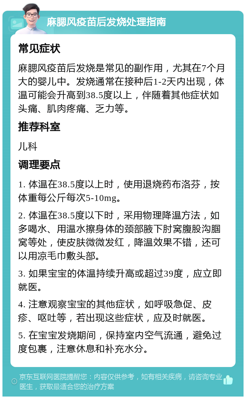 麻腮风疫苗后发烧处理指南 常见症状 麻腮风疫苗后发烧是常见的副作用，尤其在7个月大的婴儿中。发烧通常在接种后1-2天内出现，体温可能会升高到38.5度以上，伴随着其他症状如头痛、肌肉疼痛、乏力等。 推荐科室 儿科 调理要点 1. 体温在38.5度以上时，使用退烧药布洛芬，按体重每公斤每次5-10mg。 2. 体温在38.5度以下时，采用物理降温方法，如多喝水、用温水擦身体的颈部腋下肘窝腹股沟腘窝等处，使皮肤微微发红，降温效果不错，还可以用凉毛巾敷头部。 3. 如果宝宝的体温持续升高或超过39度，应立即就医。 4. 注意观察宝宝的其他症状，如呼吸急促、皮疹、呕吐等，若出现这些症状，应及时就医。 5. 在宝宝发烧期间，保持室内空气流通，避免过度包裹，注意休息和补充水分。