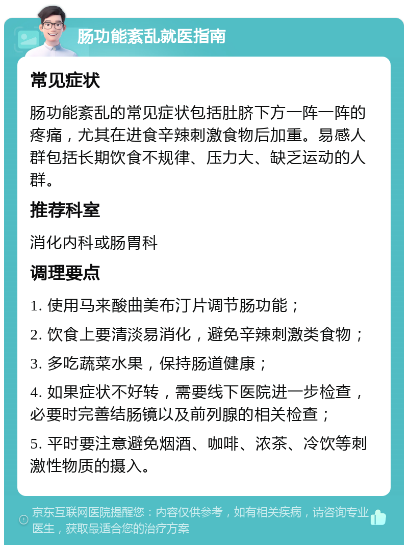 肠功能紊乱就医指南 常见症状 肠功能紊乱的常见症状包括肚脐下方一阵一阵的疼痛，尤其在进食辛辣刺激食物后加重。易感人群包括长期饮食不规律、压力大、缺乏运动的人群。 推荐科室 消化内科或肠胃科 调理要点 1. 使用马来酸曲美布汀片调节肠功能； 2. 饮食上要清淡易消化，避免辛辣刺激类食物； 3. 多吃蔬菜水果，保持肠道健康； 4. 如果症状不好转，需要线下医院进一步检查，必要时完善结肠镜以及前列腺的相关检查； 5. 平时要注意避免烟酒、咖啡、浓茶、冷饮等刺激性物质的摄入。