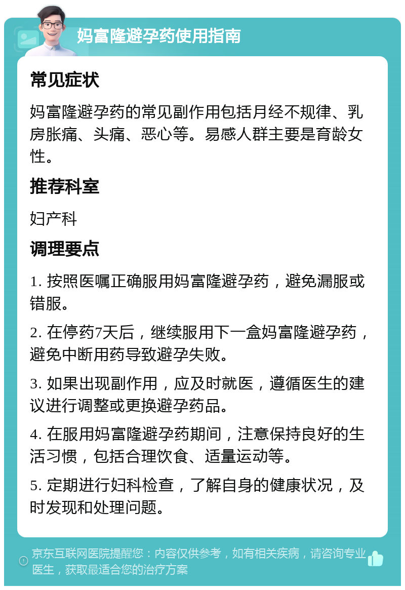 妈富隆避孕药使用指南 常见症状 妈富隆避孕药的常见副作用包括月经不规律、乳房胀痛、头痛、恶心等。易感人群主要是育龄女性。 推荐科室 妇产科 调理要点 1. 按照医嘱正确服用妈富隆避孕药，避免漏服或错服。 2. 在停药7天后，继续服用下一盒妈富隆避孕药，避免中断用药导致避孕失败。 3. 如果出现副作用，应及时就医，遵循医生的建议进行调整或更换避孕药品。 4. 在服用妈富隆避孕药期间，注意保持良好的生活习惯，包括合理饮食、适量运动等。 5. 定期进行妇科检查，了解自身的健康状况，及时发现和处理问题。