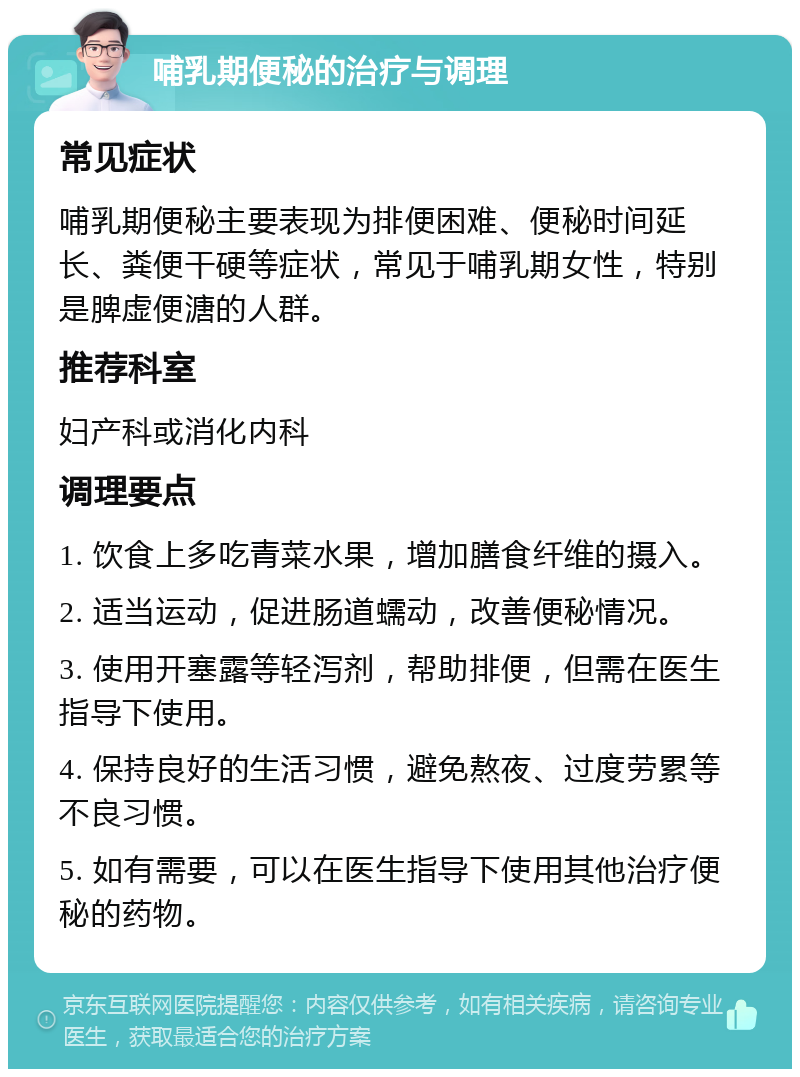 哺乳期便秘的治疗与调理 常见症状 哺乳期便秘主要表现为排便困难、便秘时间延长、粪便干硬等症状，常见于哺乳期女性，特别是脾虚便溏的人群。 推荐科室 妇产科或消化内科 调理要点 1. 饮食上多吃青菜水果，增加膳食纤维的摄入。 2. 适当运动，促进肠道蠕动，改善便秘情况。 3. 使用开塞露等轻泻剂，帮助排便，但需在医生指导下使用。 4. 保持良好的生活习惯，避免熬夜、过度劳累等不良习惯。 5. 如有需要，可以在医生指导下使用其他治疗便秘的药物。