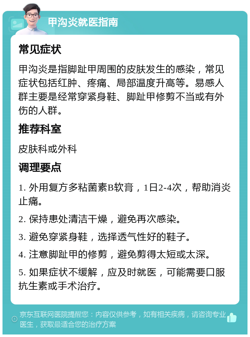 甲沟炎就医指南 常见症状 甲沟炎是指脚趾甲周围的皮肤发生的感染，常见症状包括红肿、疼痛、局部温度升高等。易感人群主要是经常穿紧身鞋、脚趾甲修剪不当或有外伤的人群。 推荐科室 皮肤科或外科 调理要点 1. 外用复方多粘菌素B软膏，1日2-4次，帮助消炎止痛。 2. 保持患处清洁干燥，避免再次感染。 3. 避免穿紧身鞋，选择透气性好的鞋子。 4. 注意脚趾甲的修剪，避免剪得太短或太深。 5. 如果症状不缓解，应及时就医，可能需要口服抗生素或手术治疗。