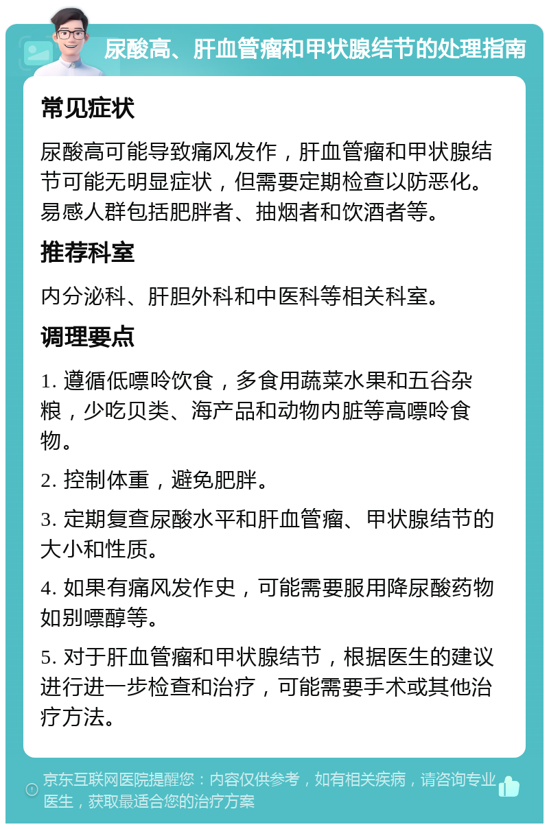 尿酸高、肝血管瘤和甲状腺结节的处理指南 常见症状 尿酸高可能导致痛风发作，肝血管瘤和甲状腺结节可能无明显症状，但需要定期检查以防恶化。易感人群包括肥胖者、抽烟者和饮酒者等。 推荐科室 内分泌科、肝胆外科和中医科等相关科室。 调理要点 1. 遵循低嘌呤饮食，多食用蔬菜水果和五谷杂粮，少吃贝类、海产品和动物内脏等高嘌呤食物。 2. 控制体重，避免肥胖。 3. 定期复查尿酸水平和肝血管瘤、甲状腺结节的大小和性质。 4. 如果有痛风发作史，可能需要服用降尿酸药物如别嘌醇等。 5. 对于肝血管瘤和甲状腺结节，根据医生的建议进行进一步检查和治疗，可能需要手术或其他治疗方法。