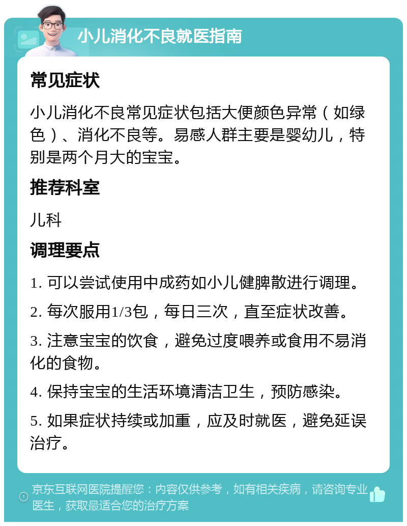 小儿消化不良就医指南 常见症状 小儿消化不良常见症状包括大便颜色异常（如绿色）、消化不良等。易感人群主要是婴幼儿，特别是两个月大的宝宝。 推荐科室 儿科 调理要点 1. 可以尝试使用中成药如小儿健脾散进行调理。 2. 每次服用1/3包，每日三次，直至症状改善。 3. 注意宝宝的饮食，避免过度喂养或食用不易消化的食物。 4. 保持宝宝的生活环境清洁卫生，预防感染。 5. 如果症状持续或加重，应及时就医，避免延误治疗。