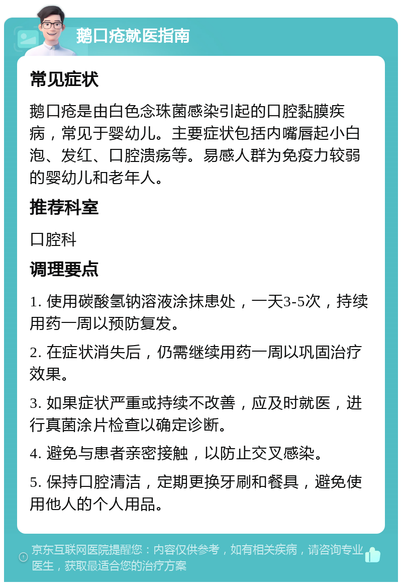 鹅口疮就医指南 常见症状 鹅口疮是由白色念珠菌感染引起的口腔黏膜疾病，常见于婴幼儿。主要症状包括内嘴唇起小白泡、发红、口腔溃疡等。易感人群为免疫力较弱的婴幼儿和老年人。 推荐科室 口腔科 调理要点 1. 使用碳酸氢钠溶液涂抹患处，一天3-5次，持续用药一周以预防复发。 2. 在症状消失后，仍需继续用药一周以巩固治疗效果。 3. 如果症状严重或持续不改善，应及时就医，进行真菌涂片检查以确定诊断。 4. 避免与患者亲密接触，以防止交叉感染。 5. 保持口腔清洁，定期更换牙刷和餐具，避免使用他人的个人用品。