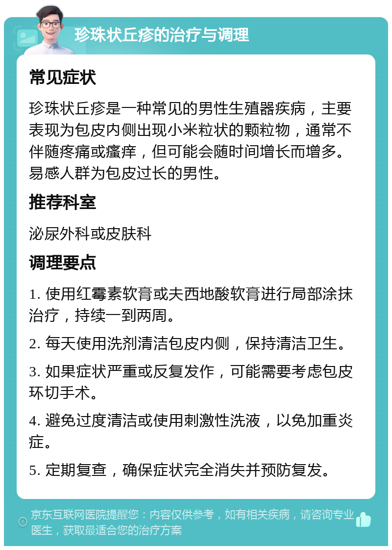 珍珠状丘疹的治疗与调理 常见症状 珍珠状丘疹是一种常见的男性生殖器疾病，主要表现为包皮内侧出现小米粒状的颗粒物，通常不伴随疼痛或瘙痒，但可能会随时间增长而增多。易感人群为包皮过长的男性。 推荐科室 泌尿外科或皮肤科 调理要点 1. 使用红霉素软膏或夫西地酸软膏进行局部涂抹治疗，持续一到两周。 2. 每天使用洗剂清洁包皮内侧，保持清洁卫生。 3. 如果症状严重或反复发作，可能需要考虑包皮环切手术。 4. 避免过度清洁或使用刺激性洗液，以免加重炎症。 5. 定期复查，确保症状完全消失并预防复发。