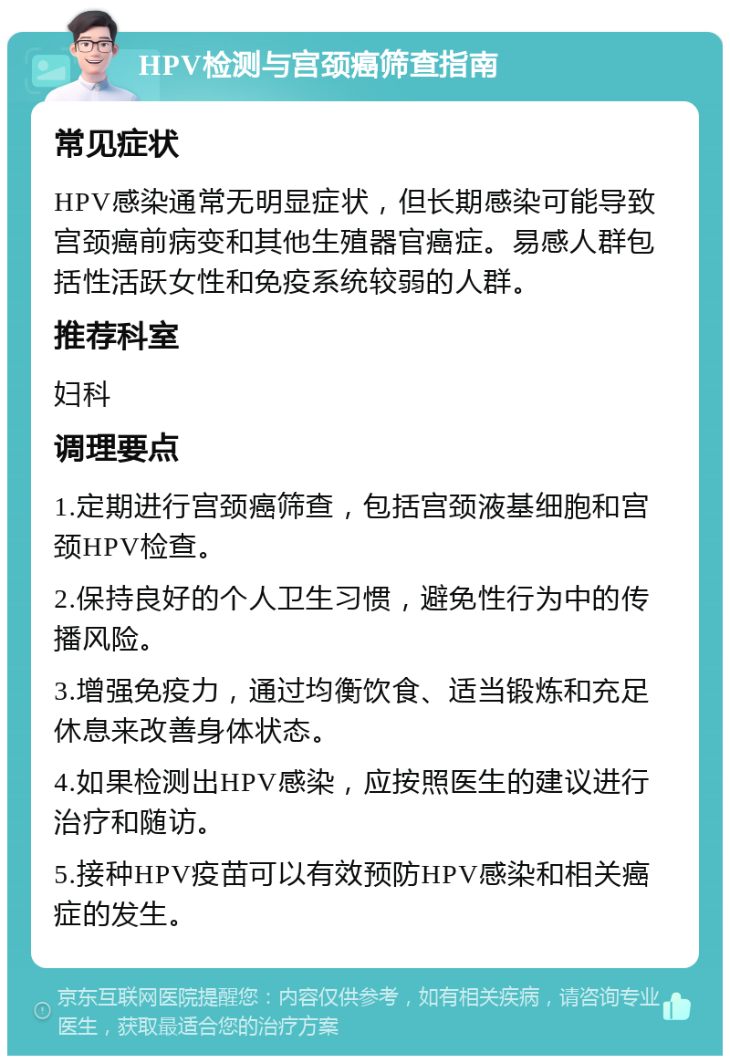 HPV检测与宫颈癌筛查指南 常见症状 HPV感染通常无明显症状，但长期感染可能导致宫颈癌前病变和其他生殖器官癌症。易感人群包括性活跃女性和免疫系统较弱的人群。 推荐科室 妇科 调理要点 1.定期进行宫颈癌筛查，包括宫颈液基细胞和宫颈HPV检查。 2.保持良好的个人卫生习惯，避免性行为中的传播风险。 3.增强免疫力，通过均衡饮食、适当锻炼和充足休息来改善身体状态。 4.如果检测出HPV感染，应按照医生的建议进行治疗和随访。 5.接种HPV疫苗可以有效预防HPV感染和相关癌症的发生。