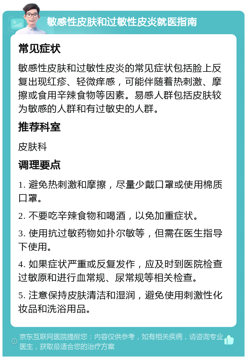 敏感性皮肤和过敏性皮炎就医指南 常见症状 敏感性皮肤和过敏性皮炎的常见症状包括脸上反复出现红疹、轻微痒感，可能伴随着热刺激、摩擦或食用辛辣食物等因素。易感人群包括皮肤较为敏感的人群和有过敏史的人群。 推荐科室 皮肤科 调理要点 1. 避免热刺激和摩擦，尽量少戴口罩或使用棉质口罩。 2. 不要吃辛辣食物和喝酒，以免加重症状。 3. 使用抗过敏药物如扑尔敏等，但需在医生指导下使用。 4. 如果症状严重或反复发作，应及时到医院检查过敏原和进行血常规、尿常规等相关检查。 5. 注意保持皮肤清洁和湿润，避免使用刺激性化妆品和洗浴用品。