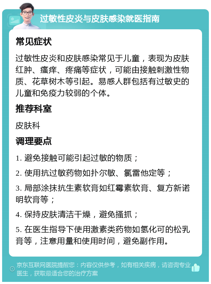 过敏性皮炎与皮肤感染就医指南 常见症状 过敏性皮炎和皮肤感染常见于儿童，表现为皮肤红肿、瘙痒、疼痛等症状，可能由接触刺激性物质、花草树木等引起。易感人群包括有过敏史的儿童和免疫力较弱的个体。 推荐科室 皮肤科 调理要点 1. 避免接触可能引起过敏的物质； 2. 使用抗过敏药物如扑尔敏、氯雷他定等； 3. 局部涂抹抗生素软膏如红霉素软膏、复方新诺明软膏等； 4. 保持皮肤清洁干燥，避免搔抓； 5. 在医生指导下使用激素类药物如氢化可的松乳膏等，注意用量和使用时间，避免副作用。