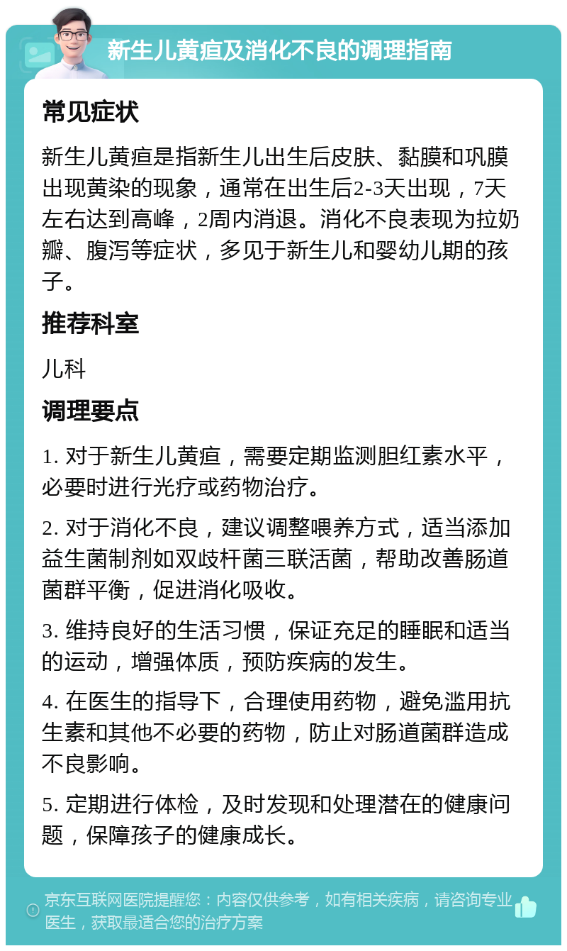 新生儿黄疸及消化不良的调理指南 常见症状 新生儿黄疸是指新生儿出生后皮肤、黏膜和巩膜出现黄染的现象，通常在出生后2-3天出现，7天左右达到高峰，2周内消退。消化不良表现为拉奶瓣、腹泻等症状，多见于新生儿和婴幼儿期的孩子。 推荐科室 儿科 调理要点 1. 对于新生儿黄疸，需要定期监测胆红素水平，必要时进行光疗或药物治疗。 2. 对于消化不良，建议调整喂养方式，适当添加益生菌制剂如双歧杆菌三联活菌，帮助改善肠道菌群平衡，促进消化吸收。 3. 维持良好的生活习惯，保证充足的睡眠和适当的运动，增强体质，预防疾病的发生。 4. 在医生的指导下，合理使用药物，避免滥用抗生素和其他不必要的药物，防止对肠道菌群造成不良影响。 5. 定期进行体检，及时发现和处理潜在的健康问题，保障孩子的健康成长。