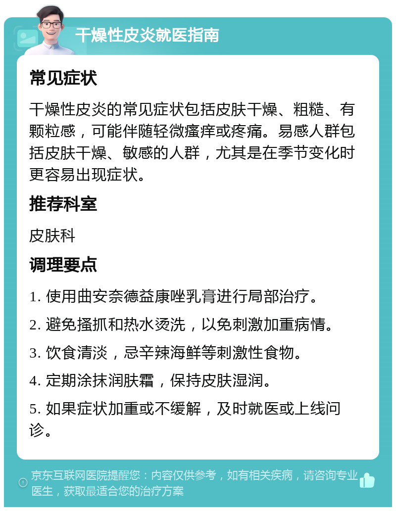 干燥性皮炎就医指南 常见症状 干燥性皮炎的常见症状包括皮肤干燥、粗糙、有颗粒感，可能伴随轻微瘙痒或疼痛。易感人群包括皮肤干燥、敏感的人群，尤其是在季节变化时更容易出现症状。 推荐科室 皮肤科 调理要点 1. 使用曲安奈德益康唑乳膏进行局部治疗。 2. 避免搔抓和热水烫洗，以免刺激加重病情。 3. 饮食清淡，忌辛辣海鲜等刺激性食物。 4. 定期涂抹润肤霜，保持皮肤湿润。 5. 如果症状加重或不缓解，及时就医或上线问诊。