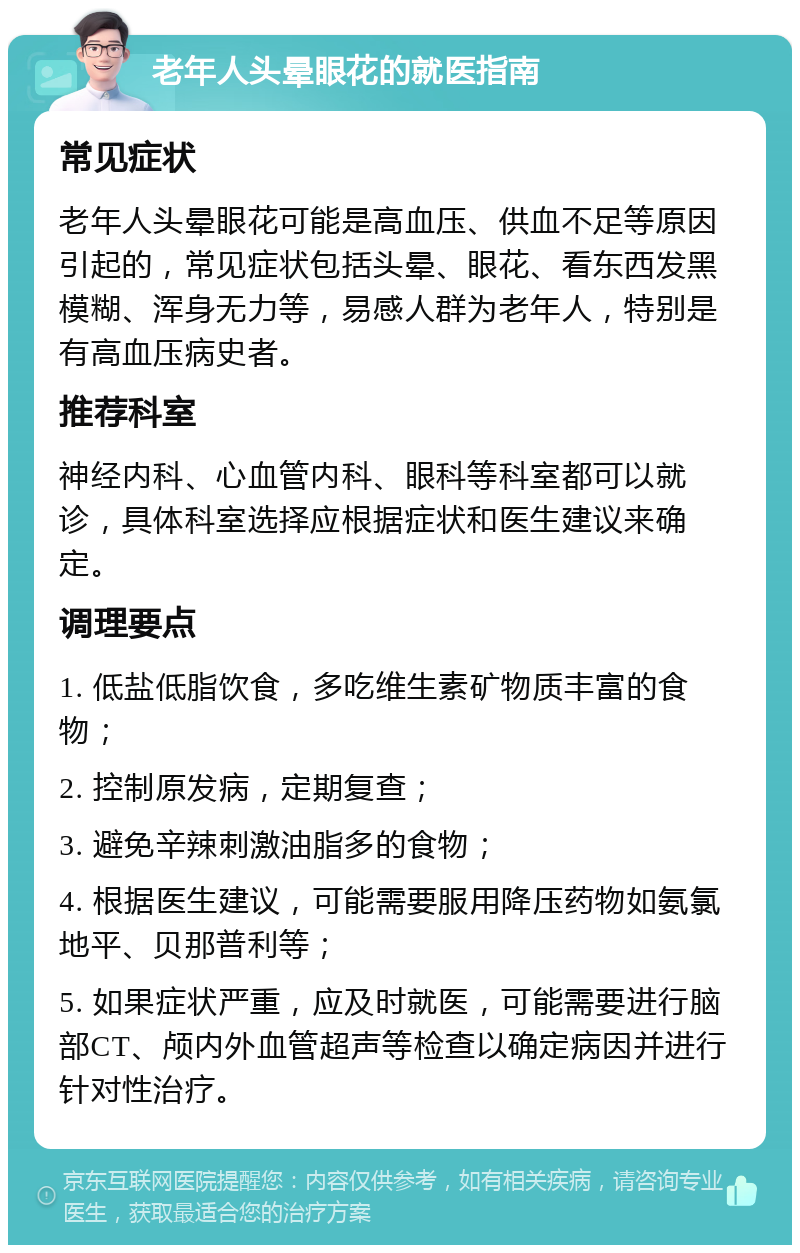 老年人头晕眼花的就医指南 常见症状 老年人头晕眼花可能是高血压、供血不足等原因引起的，常见症状包括头晕、眼花、看东西发黑模糊、浑身无力等，易感人群为老年人，特别是有高血压病史者。 推荐科室 神经内科、心血管内科、眼科等科室都可以就诊，具体科室选择应根据症状和医生建议来确定。 调理要点 1. 低盐低脂饮食，多吃维生素矿物质丰富的食物； 2. 控制原发病，定期复查； 3. 避免辛辣刺激油脂多的食物； 4. 根据医生建议，可能需要服用降压药物如氨氯地平、贝那普利等； 5. 如果症状严重，应及时就医，可能需要进行脑部CT、颅内外血管超声等检查以确定病因并进行针对性治疗。