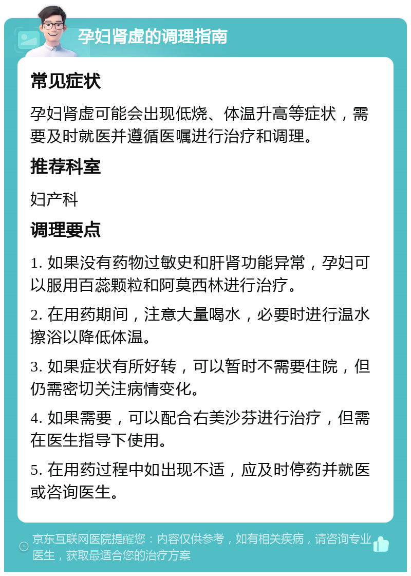 孕妇肾虚的调理指南 常见症状 孕妇肾虚可能会出现低烧、体温升高等症状，需要及时就医并遵循医嘱进行治疗和调理。 推荐科室 妇产科 调理要点 1. 如果没有药物过敏史和肝肾功能异常，孕妇可以服用百蕊颗粒和阿莫西林进行治疗。 2. 在用药期间，注意大量喝水，必要时进行温水擦浴以降低体温。 3. 如果症状有所好转，可以暂时不需要住院，但仍需密切关注病情变化。 4. 如果需要，可以配合右美沙芬进行治疗，但需在医生指导下使用。 5. 在用药过程中如出现不适，应及时停药并就医或咨询医生。