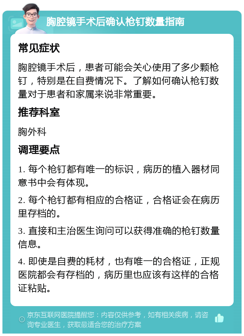 胸腔镜手术后确认枪钉数量指南 常见症状 胸腔镜手术后，患者可能会关心使用了多少颗枪钉，特别是在自费情况下。了解如何确认枪钉数量对于患者和家属来说非常重要。 推荐科室 胸外科 调理要点 1. 每个枪钉都有唯一的标识，病历的植入器材同意书中会有体现。 2. 每个枪钉都有相应的合格证，合格证会在病历里存档的。 3. 直接和主治医生询问可以获得准确的枪钉数量信息。 4. 即使是自费的耗材，也有唯一的合格证，正规医院都会有存档的，病历里也应该有这样的合格证粘贴。