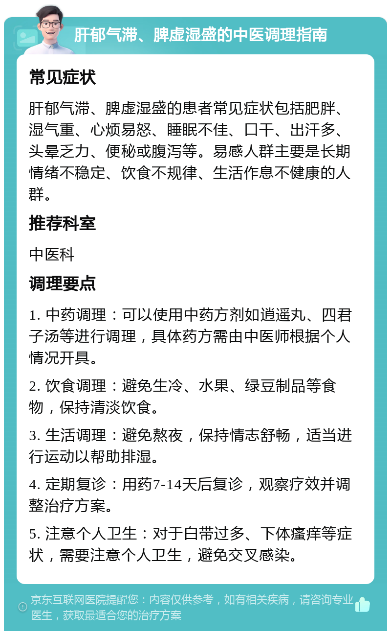 肝郁气滞、脾虚湿盛的中医调理指南 常见症状 肝郁气滞、脾虚湿盛的患者常见症状包括肥胖、湿气重、心烦易怒、睡眠不佳、口干、出汗多、头晕乏力、便秘或腹泻等。易感人群主要是长期情绪不稳定、饮食不规律、生活作息不健康的人群。 推荐科室 中医科 调理要点 1. 中药调理：可以使用中药方剂如逍遥丸、四君子汤等进行调理，具体药方需由中医师根据个人情况开具。 2. 饮食调理：避免生冷、水果、绿豆制品等食物，保持清淡饮食。 3. 生活调理：避免熬夜，保持情志舒畅，适当进行运动以帮助排湿。 4. 定期复诊：用药7-14天后复诊，观察疗效并调整治疗方案。 5. 注意个人卫生：对于白带过多、下体瘙痒等症状，需要注意个人卫生，避免交叉感染。