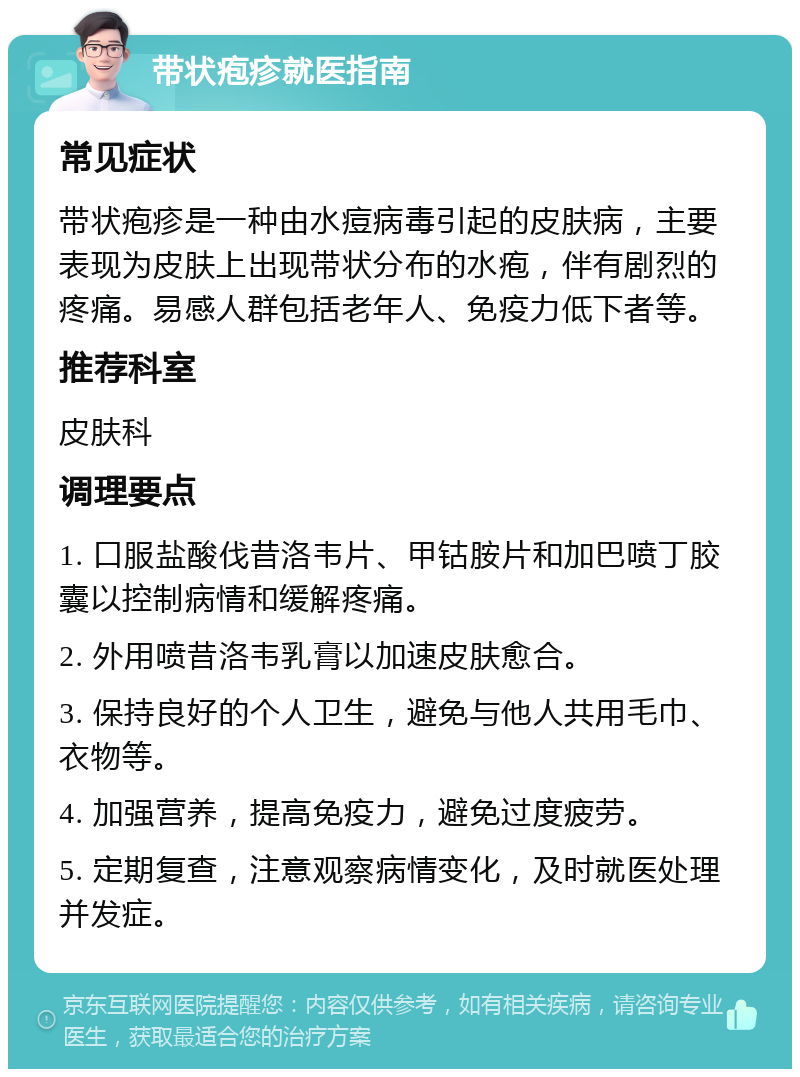 带状疱疹就医指南 常见症状 带状疱疹是一种由水痘病毒引起的皮肤病，主要表现为皮肤上出现带状分布的水疱，伴有剧烈的疼痛。易感人群包括老年人、免疫力低下者等。 推荐科室 皮肤科 调理要点 1. 口服盐酸伐昔洛韦片、甲钴胺片和加巴喷丁胶囊以控制病情和缓解疼痛。 2. 外用喷昔洛韦乳膏以加速皮肤愈合。 3. 保持良好的个人卫生，避免与他人共用毛巾、衣物等。 4. 加强营养，提高免疫力，避免过度疲劳。 5. 定期复查，注意观察病情变化，及时就医处理并发症。